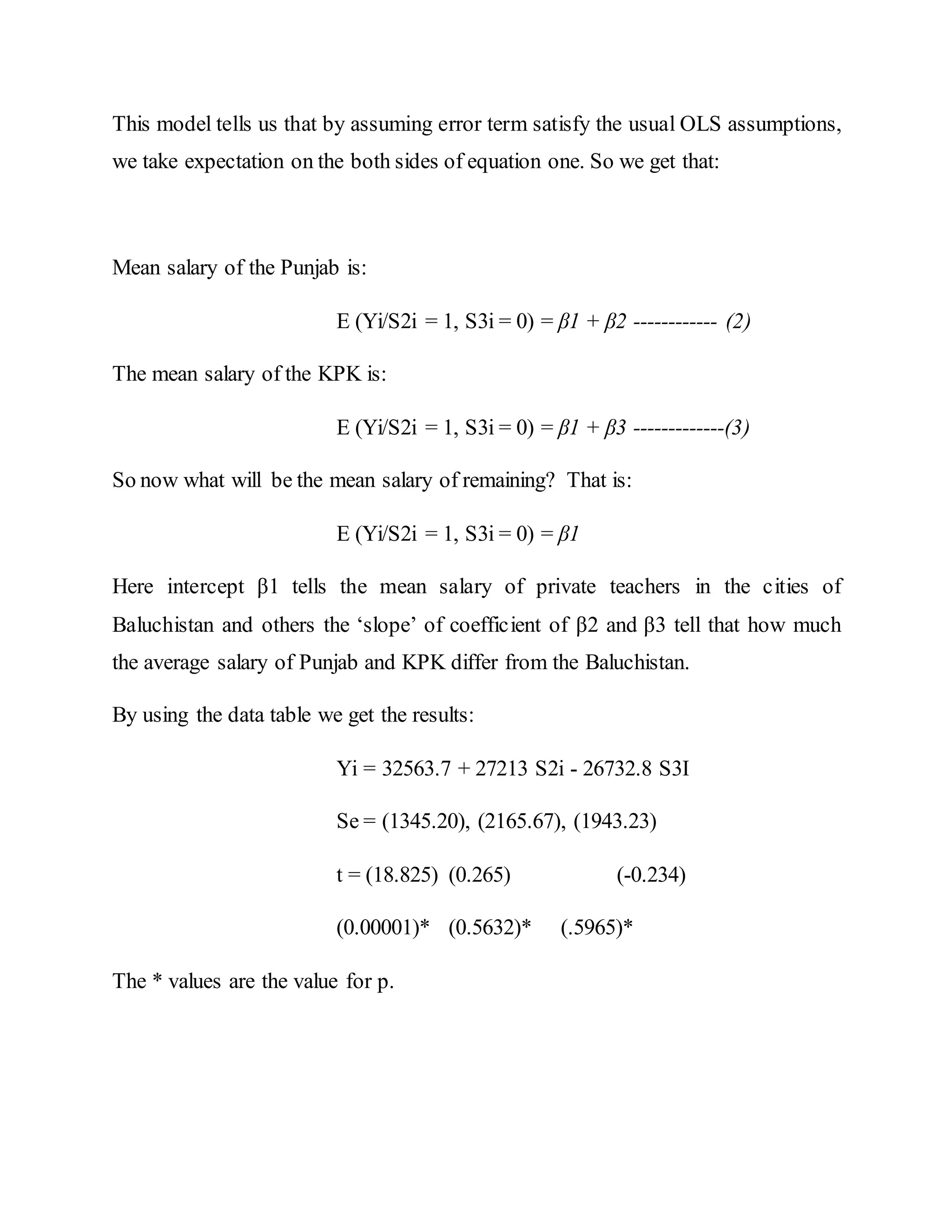This model tells us that by assuming error term satisfy the usual OLS assumptions,
we take expectation on the both sides of equation one. So we get that:
Mean salary of the Punjab is:
E (Yi/S2i = 1, S3i = 0) = β1 + β2 ------------ (2)
The mean salary of the KPK is:
E (Yi/S2i = 1, S3i = 0) = β1 + β3 -------------(3)
So now what will be the mean salary of remaining? That is:
E (Yi/S2i = 1, S3i = 0) = β1
Here intercept β1 tells the mean salary of private teachers in the cities of
Baluchistan and others the ‘slope’ of coefficient of β2 and β3 tell that how much
the average salary of Punjab and KPK differ from the Baluchistan.
By using the data table we get the results:
Yi = 32563.7 + 27213 S2i - 26732.8 S3I
Se = (1345.20), (2165.67), (1943.23)
t = (18.825) (0.265) (-0.234)
(0.00001)* (0.5632)* (.5965)*
The * values are the value for p.
 