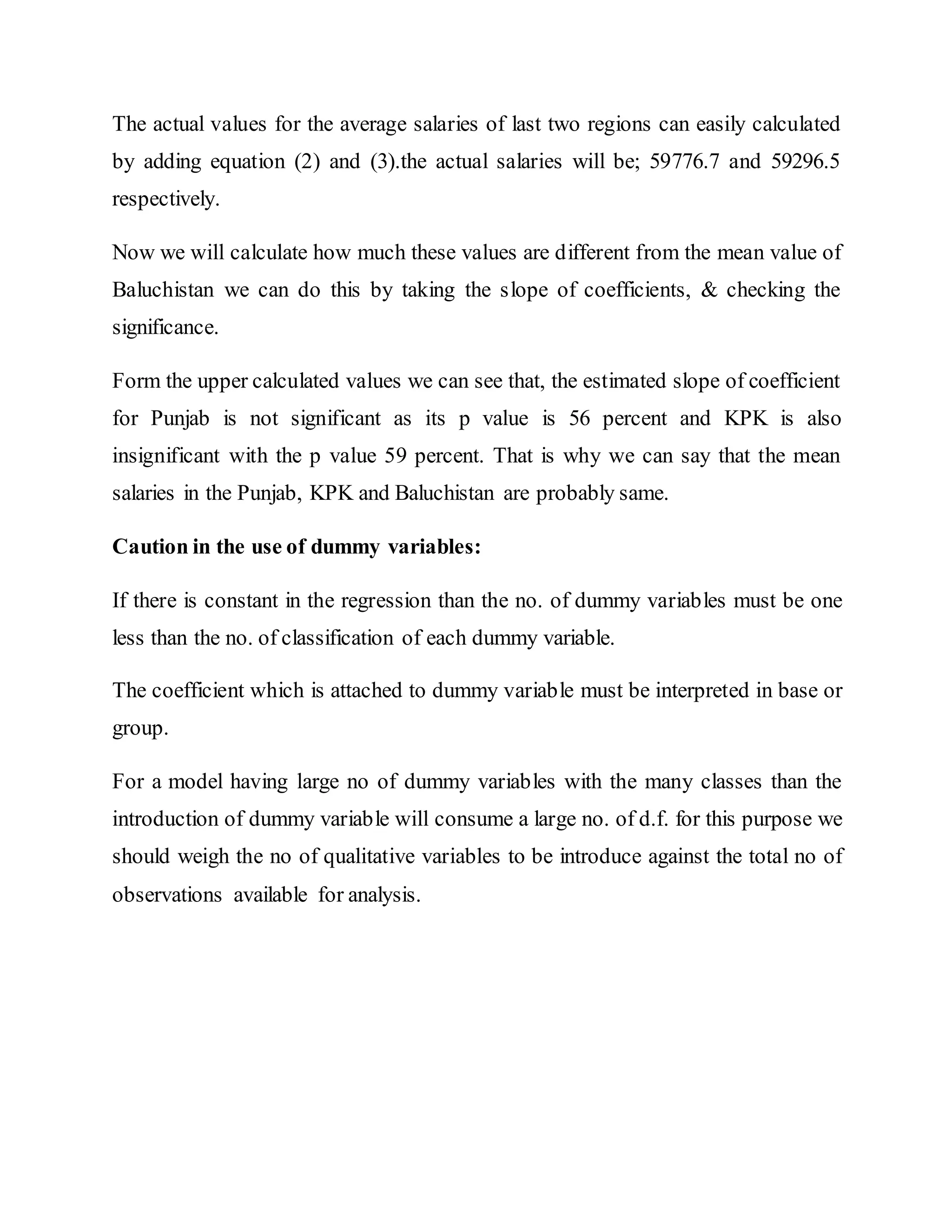 The actual values for the average salaries of last two regions can easily calculated
by adding equation (2) and (3).the actual salaries will be; 59776.7 and 59296.5
respectively.
Now we will calculate how much these values are different from the mean value of
Baluchistan we can do this by taking the slope of coefficients, & checking the
significance.
Form the upper calculated values we can see that, the estimated slope of coefficient
for Punjab is not significant as its p value is 56 percent and KPK is also
insignificant with the p value 59 percent. That is why we can say that the mean
salaries in the Punjab, KPK and Baluchistan are probably same.
Caution in the use of dummy variables:
If there is constant in the regression than the no. of dummy variables must be one
less than the no. of classification of each dummy variable.
The coefficient which is attached to dummy variable must be interpreted in base or
group.
For a model having large no of dummy variables with the many classes than the
introduction of dummy variable will consume a large no. of d.f. for this purpose we
should weigh the no of qualitative variables to be introduce against the total no of
observations available for analysis.
 