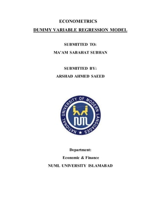 ECONOMETRICS
DUMMY VARIABLE REGRESSION MODEL
SUBMITTED TO:
MA’AM SABAHAT SUBHAN
SUBMITTED BY:
ARSHAD AHMED SAEED
Department:
Economic & Finance
NUML UNIVERSITY ISLAMABAD
 