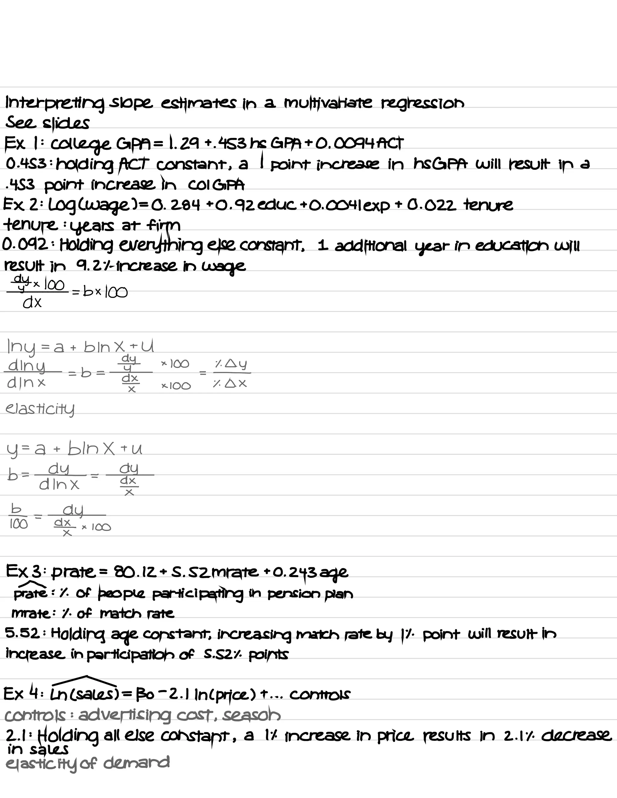 Interpreting slope estimates in a multivariate regression
See slides
EX I :
College GPA = 1. 29 +
. 453 ns GPA + 0 .
0094 ACT
0.453 :
holding ACT constant ,
a 1
point increase in HSGPA will result in a
-453 point increase in COIGPA
EX 2 :
log (
Wage ) =
0 .
284 +0.92 educ +0.0041 exp
+ 0.022 tenure
tenure :
years at firm
0.092 :
Holding everything else constant ,
1 additional year in education will
result in 9.2% increase in
wage
dytx 100
dx
=b× 100
My =
a + b In X +
U
dlny
× 100 % Lly
A In ×
= b =
#
dx_
= -
x
× 100 % A X
elasticity
y= a + bln X +
U
b =
-04 =
dy
d In X
¥
*o
=
ay
¥ x 100
EX 3 :
p rate =
80 .
12 + S .
SZM rate +0.243
age
prate : % of people participating in pension plan
mrate : % of match rate
5. 52 :
Holding age constant , increasing match rate by It .
point will result in
increase in participation of S . SZ % points
EX 4 :
Ln ( sales ) =
130
-
2 .
1
In ( price ) +
. . . Controls
controls :
advertising cost , season
2.1 :
Holding all else constant ,
a it increase in price results in 2.1% decrease
in sales
elasticity of demand
 