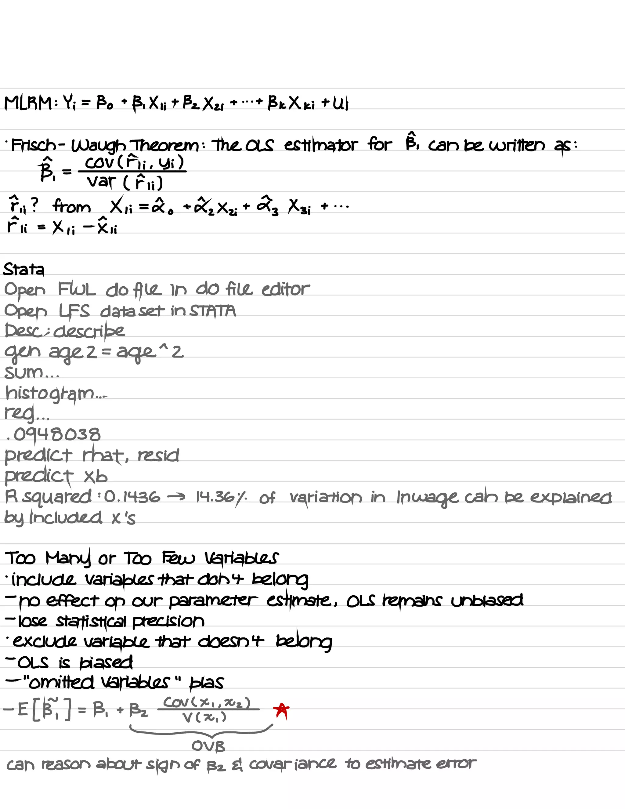 MLRM : Y ;
=
Bo +
B , Xi ;
+
132 Xzi + . . .
+
BKXK ; + U ;
.
Frisch -
Waugh Theorem : The OLS estimator for B, can be written as :
B,
=
COV ( Fii , Yi )
var ( F , ;)
F , ; ? from X , ;
=
do +
£2Xzi
+
£3Xz
;
+ . . .
Fii =
Xii -
Iii
Stata
Open FWL do fill in do fill editor
Open LFS data set in STATA
Desc :
describe
gen age 2 =
ager 2
sum . . .
histogram ...
reg . . .
.
0948038
predict that ,
resid
predict Xb
R squared :O . 1436 → 14.36% of variation in In wage can be explained
by included X 's
Too Many or Too Few Variables
.
include Variables that don't belong
-
no effect on our parameter estimate , OLS remains unbiased
-
lose statistical precision
.
exclude variable that doesn't belong
-
OLS is biased
-
"
omitted variables
"
bias
-
E [ BY ] = B ,
+ Bz
COV ( × ' . xz )
*
V ( X ,
)
¥
can reason about sign of Bz { covariance to estimate error
 