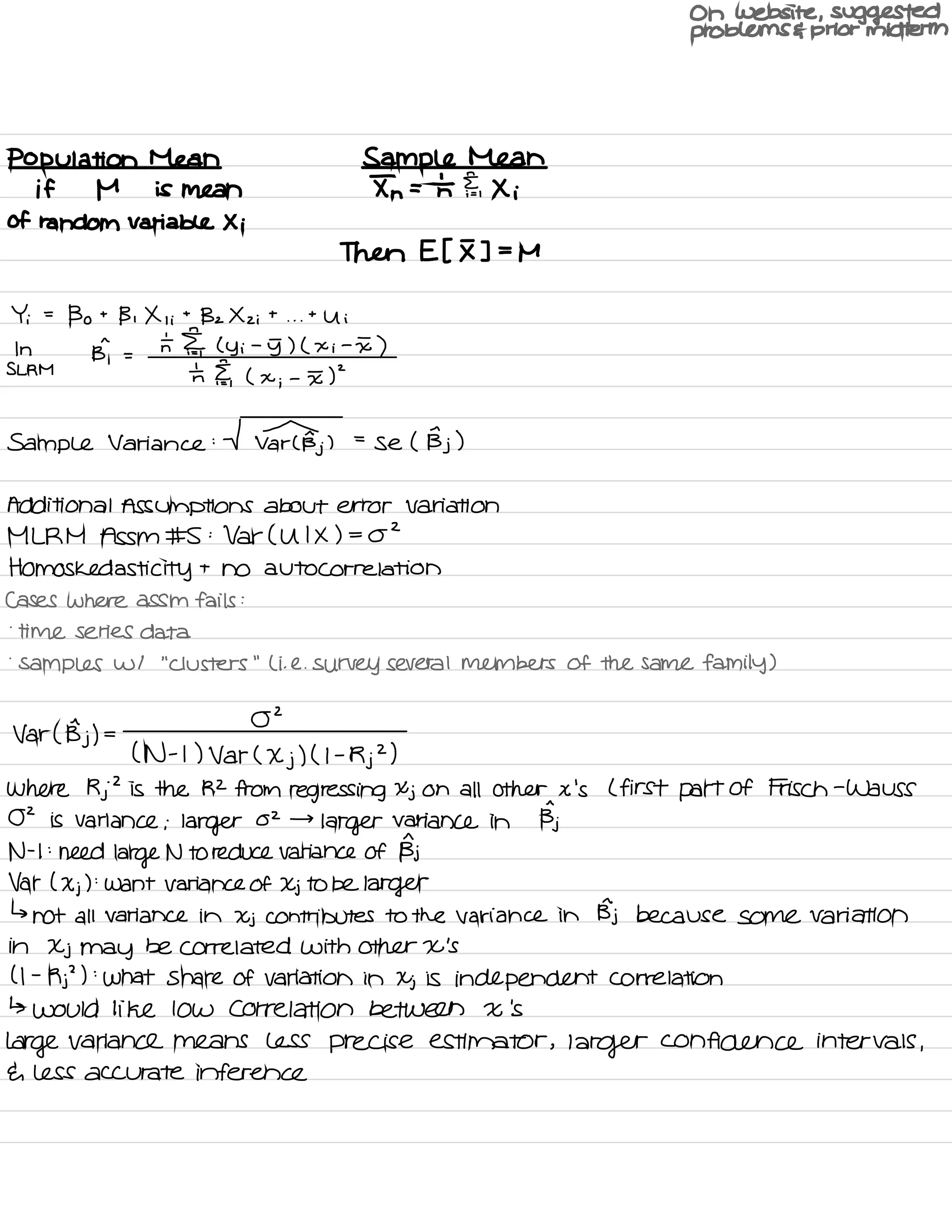 On website , suggested
problems E prior midterm
Population Mean Sample Mean
if M is mean In = Tn Fei Xi
of random Variable Xi
Then Et I ] =
M
Yi =
Bo t
B , X , i
t
Bz X z i
t
. . .
t
Ui
In
Bi =
n IE ly i
-
5) ( x i
-
I )
SL RM
th I ,
( x
;
-
I 5
Sample Variance : V Tarts.
)
=
se ( Bj )
Additional Assumptions about error Variation
MLRM Assm # S :
Var( U I X ) = OZ
Homos ked asti city t
no autocorrelation
Cases where assm fails :
.
time series data
.
samples w/
"
Clusters
"
Li .
e.
survey several members of the same family )
Var ( Bj ) =
02
( N -
t ) Var (
Xj
) ( I -
Rj
2
)
Where Rj
2
is the R2 from regressing Xj on all other x 's L first part Of Frisch -
Wa USS
02 is variance ;larger
02 →
larger variance in Bj
N -
I :
need
large N to reduce variance of Bj
Var ( Xj ) :
want variance of Xj to be larger
↳
not all variance in Xj contributes to the variance in Bj because some variation
in Xj may be correlated with other X 's
( I -
Rj
'
) :
what share of variation in Xj is independent correlation
↳ would like low correlation between X 's
Large variance means less precise estimator ,
larger confidence intervals ,
E. less accurate inference
 