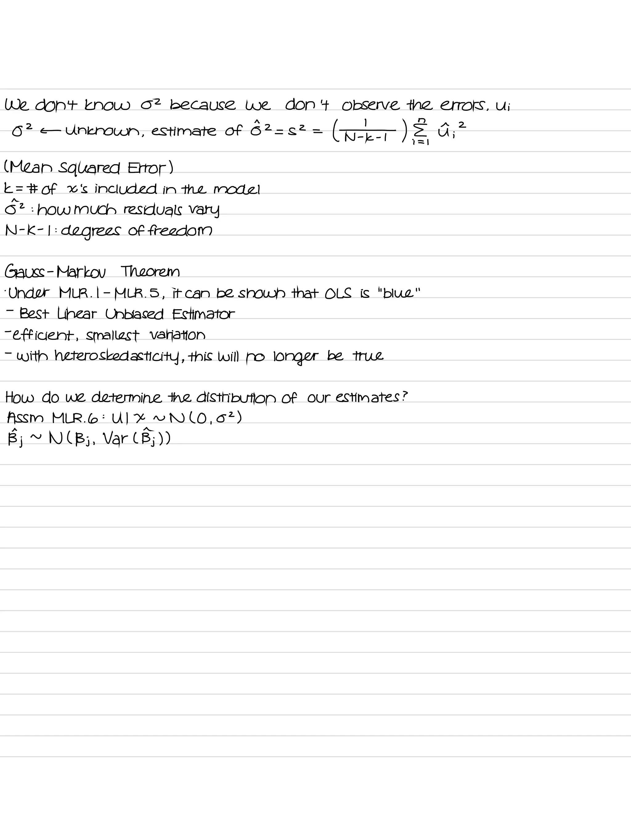 We don't know 02 because we don't Observe the errors ,
Ui
O
2
c- Unknown ,
estimate of
0^2
= S2 =
( ¥ ) ,
I ;
2
( Mean squared Error )
k = # of X 's included in the model
0^2 :
how much residuals vary
N -
K -
I :
degrees of freedom
Gauss -
Markov Theorem
.
Under MLR .
I -
MLR .
5 ,
it can be shown that OLS is
"
blue
"
-
Best Linear Unbiased Estimator
-
efficient ,
smallest Variation
-
with heteros ked asti city ,
this will no
longer be true
How do we determine the distribution of our estimates ?
A SSM MLR .
6 :
U I X n N ( O ,
02 )
Bj ~
N ( Bj ,
Var L Bj) )
 