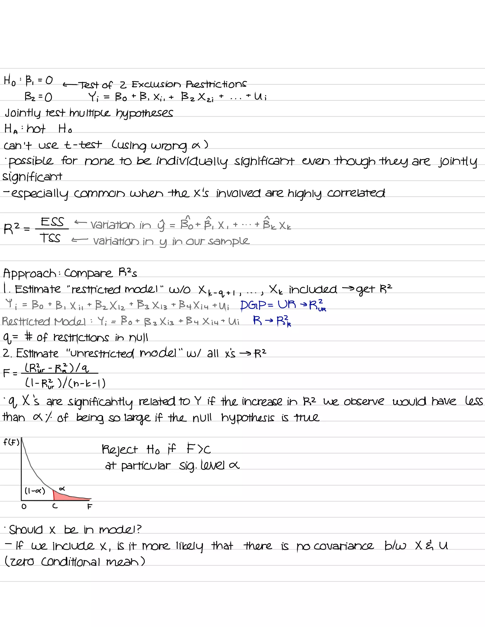 Ho
:
Bi =
O
←
Test of 2 Exclusion Restrictions
132=0 Yi =
Bo t
B , Xi,
t Bz X z i
t
. . .
t
U i
Jointly test multiple hypotheses
Ha :
not Ho
can 't use t -
test L
using wrong a )
.
possible for none to be
individually significant even
though they are jointly
significant
-
especially common when the x 's involved are
highly correlated
R2 =
ESS ←
Variation in yr =
Bho t
B, X ,
t - . .
t BI Xk
TSS ←
variation in y in our sample
Approach :
Compare R2 s
I .
Estimate
"
restricted model
"
W/O Xk -
q + , ,
. . .
,
Xk included →
get R2
Y i
=
Bo t
B , Xi ,
t
Bz X iz
t
Bz X is
t
By Xi 4
t U ; DGP = UM →
RE.
Restricted Model :
Yi = Bo t
B s
X is
+
By Xiu t
Ui R →
Rk
of
=
# of restrictions in null
2. Estimate
"
unrestricted model
"
w/ all x 's → R2
F =
l Mur -
RL ) Iq
( I -
RE ) I ( h -
k -
I
)
-
q X 's are
significantly related to Y if the increase in R2 we observe would have less
than a % of being so
large if the null hypothesis is true
f (F)
Reject Ho if F > C
at particular Sig . level or
↳( I -
a )
O C F
-
Should X be in model ?
-
If we include X ,
is it more likely that there is no covariance btw X E U
( zero conditional mean )
 