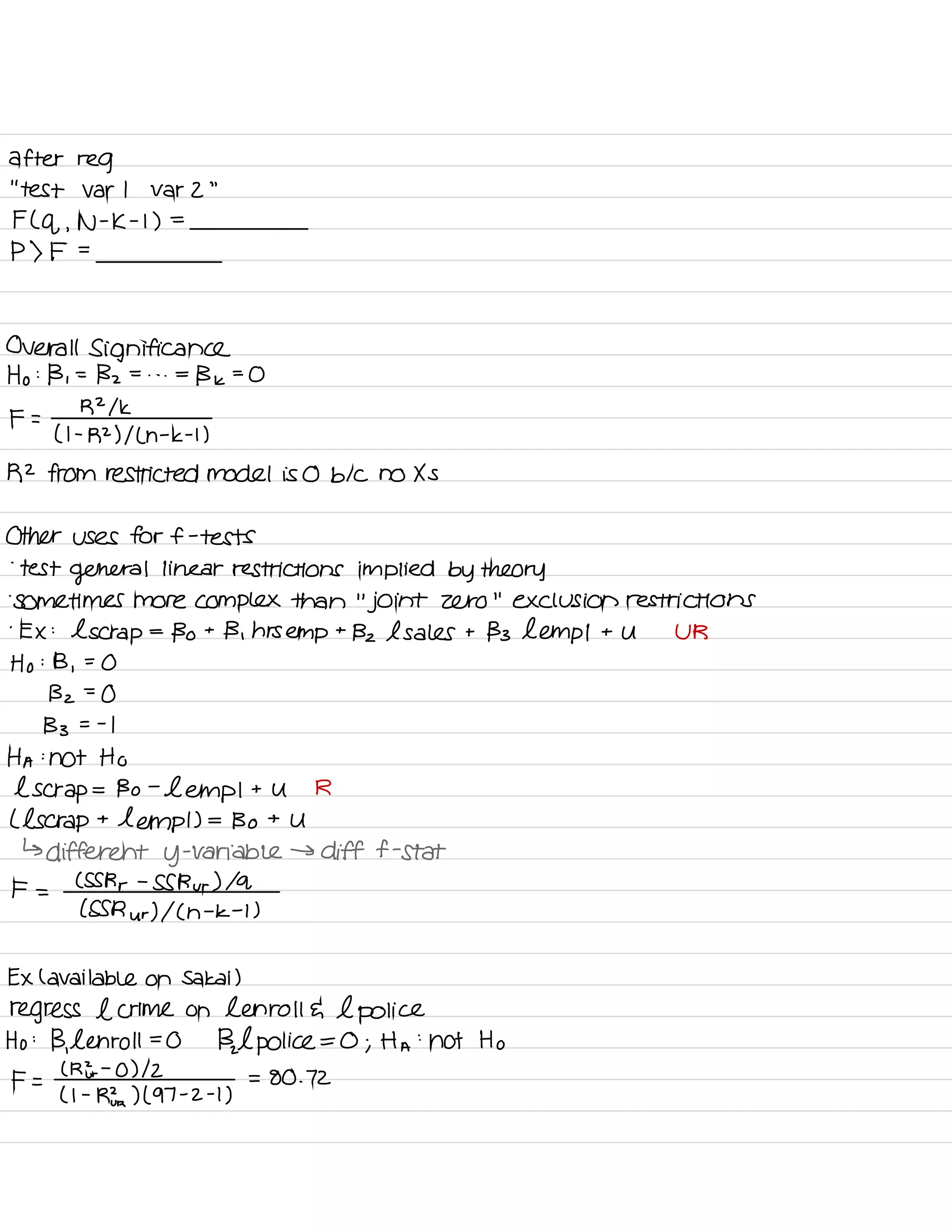 after reg
' '
test var I var 2
"
F ( q ,
N -
K -
I ) =
P ) F =
Overall Significance
Ho :
B ,
=
Bz = . . . =
Bk =
O
F =
R 21k
( I -
R2 ) I L n -
k -
t )
R2 from restricted model is 0 b/c no Xs
Other uses for f -
tests
.
test
general linear restrictions implied by theory
.
Sometimes more complex than
"
joint zero
"
exclusion restrictions
.
EX :
l scrap
=
Bo t
B ,
hrs empt Bz l sales t Bs hemp I t U UR
Ho : B ,
=
O
Bz =
O
Bs = -
I
HA :
not Ho
l scrap = Bo -
Lemp I t U R
( l scrap t
tempt ) =
Bo t
U
↳ different y
-
variable → diff f -
Stat
F =
CSS Rr -
SS Rur ) la
( SSR ur ) I ( h
-
k -
I )
EX l available on Sakai )
regress l crime on Len roll E l police
Ho :
B,
l enroll =
O
Bal
police = O ; Ha
:
not Ho
F =
( RE -
O ) 12
( I -
Rfra ) ( 97 -
z -
I ,
= 80 . 72
 