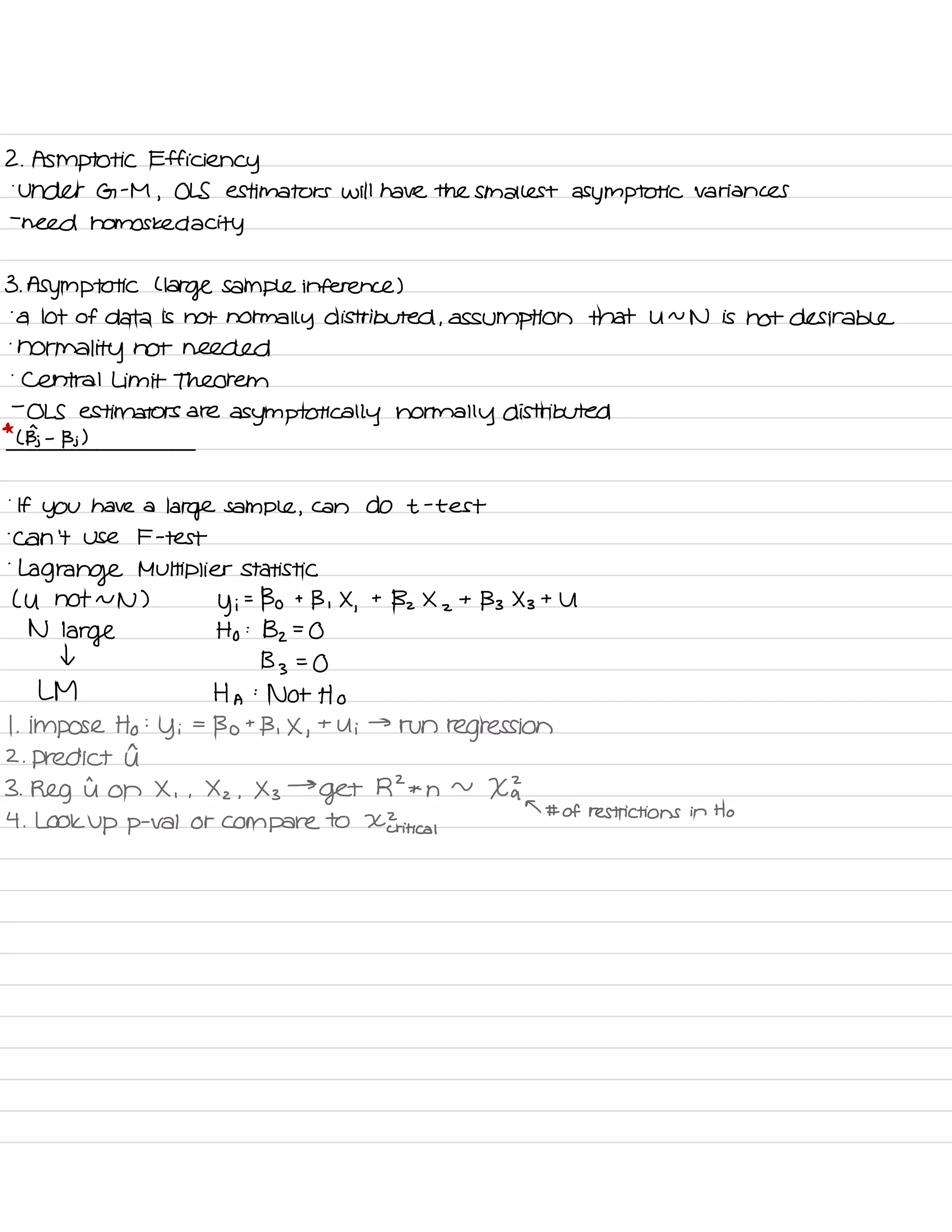 2 . Asmptotic Efficiency
.
Under G -
M
,
OLS estimators will have the smallest asymptotic variances
-
need homos ked a city
3. Asymptotic C
large sample inference )
.
a lot of data is not normally distributed , assumption that U ~
N is not desirable
.
normality not needed
.
central Limit Theorem
-
OLS estimators are
asymptotically normally distributed
*
( Bj -
Bj )
.
If
you have a
large sample ,
can do t -
test
.
can 't Use F -
test
.
Lagrange Multiplier statistic
( U not NN )
y i
=
Bo t
B ,
X
,
t
Bz X
z
t
133 X 3
t U
N
large Ho :
Bz =
O
I
133=0
L M Ha :
Not Ho
I
.
impose Ho :
y i
=
Bot B , X ,
t
Ui
→
run
regression
2. predict I
3 .
Reg it on X , ,
X z .
X 3
→
Get
RZ * n
~
Xk
T # of restrictions in Ho
4 .
LOOK up p
-
Val Or compare to X Eri tical
 