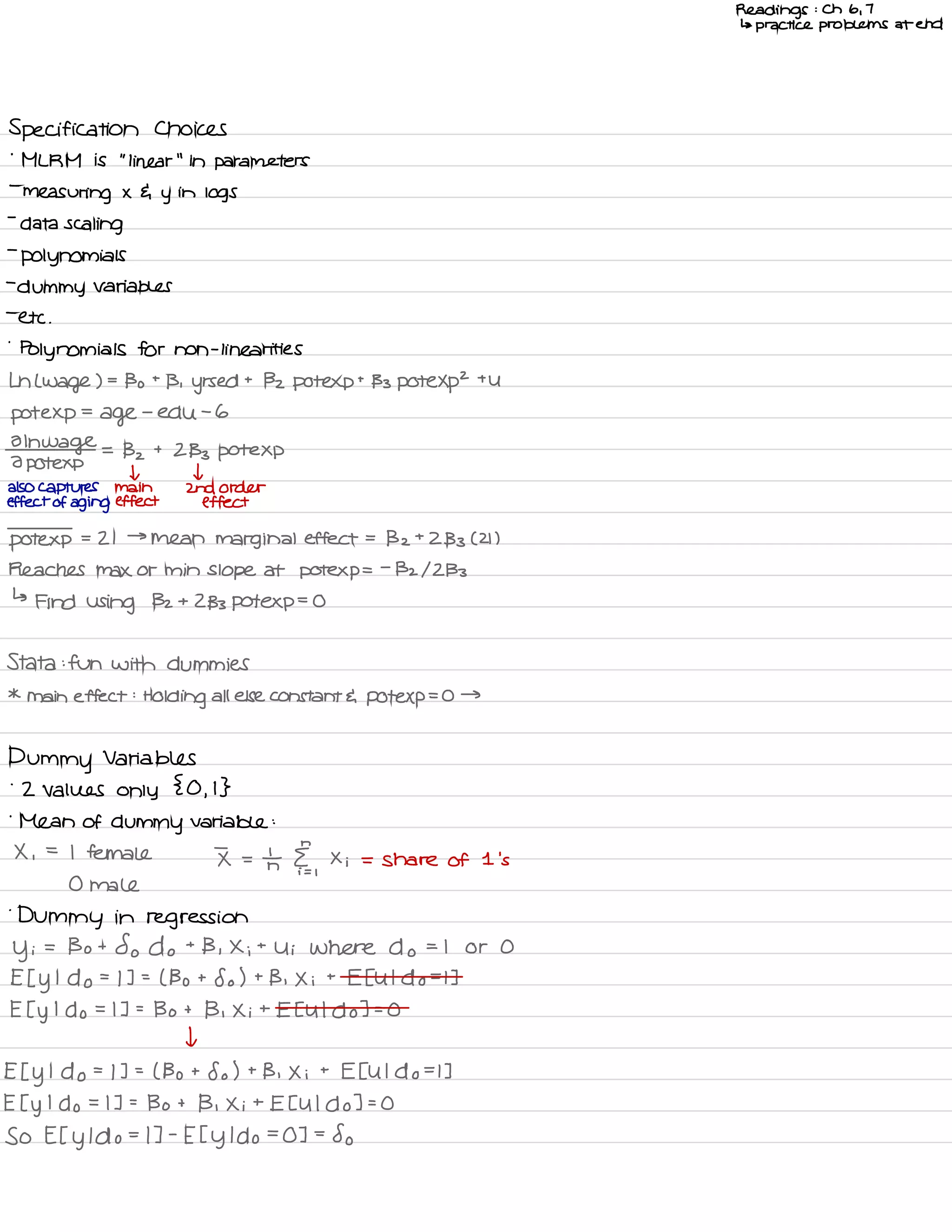 Readings : Ch 6 ,
7
↳ practice problems at end
Specification Choices
'
ML RM is
"
linear
"
in parameters
-
measuring x 4 y
in
logs
-
data scaling
-
polynomials
-
dummy variables
-
etc .
-
Polynomials for non -
linear ities
Ln L wage ) .
-
Bo t
B ,
yrs ed t
Bz potexpt 133 pote Xp
2
the
pot exp
=
age
-
edu -
6
01h
wage
2 pot exp
=
Bz t
2133 Pote Xp
I t
also captures main 2nd order
effect of aging effect effect
pot exp
.
-
21 →
mean marginal effect =
Bz t
2133 C 21 )
Reaches Max or min slope at potexp =
-
132/2133
↳
Find using Bz t
2133 pot exp
=
O
Stata : fun with dummies
*
main effect :
Holding all else constant E pot exp
= O →
Dummy Variables
-
2 Values only
{ O ,
I }
'
Mean of dummy variable :
X ,
=
I female I =
In II ,
Xi = share of 1 's
0 male
.
Dummy in regression
Yi
= Bo t
So do +
B , Xi t
Ui Where do = I or O
E I y
I
do =
I ] =
( Bo t
So ) t
B , X i
t
E EU I do =
I ]
E I y
I do = I ] =
Bo t
B , Xi t
Et U I do ] =
O
I
Et y
I
do =
I ] =
( Bo t
So ) t
B , X i
t
E EU I do =
I ]
E I y
I do = I ] =
Bo t
B , Xi t
EE U I do ] =
O
So Et y
I do =
I ] -
E t y
I do =
O ] =
So
 