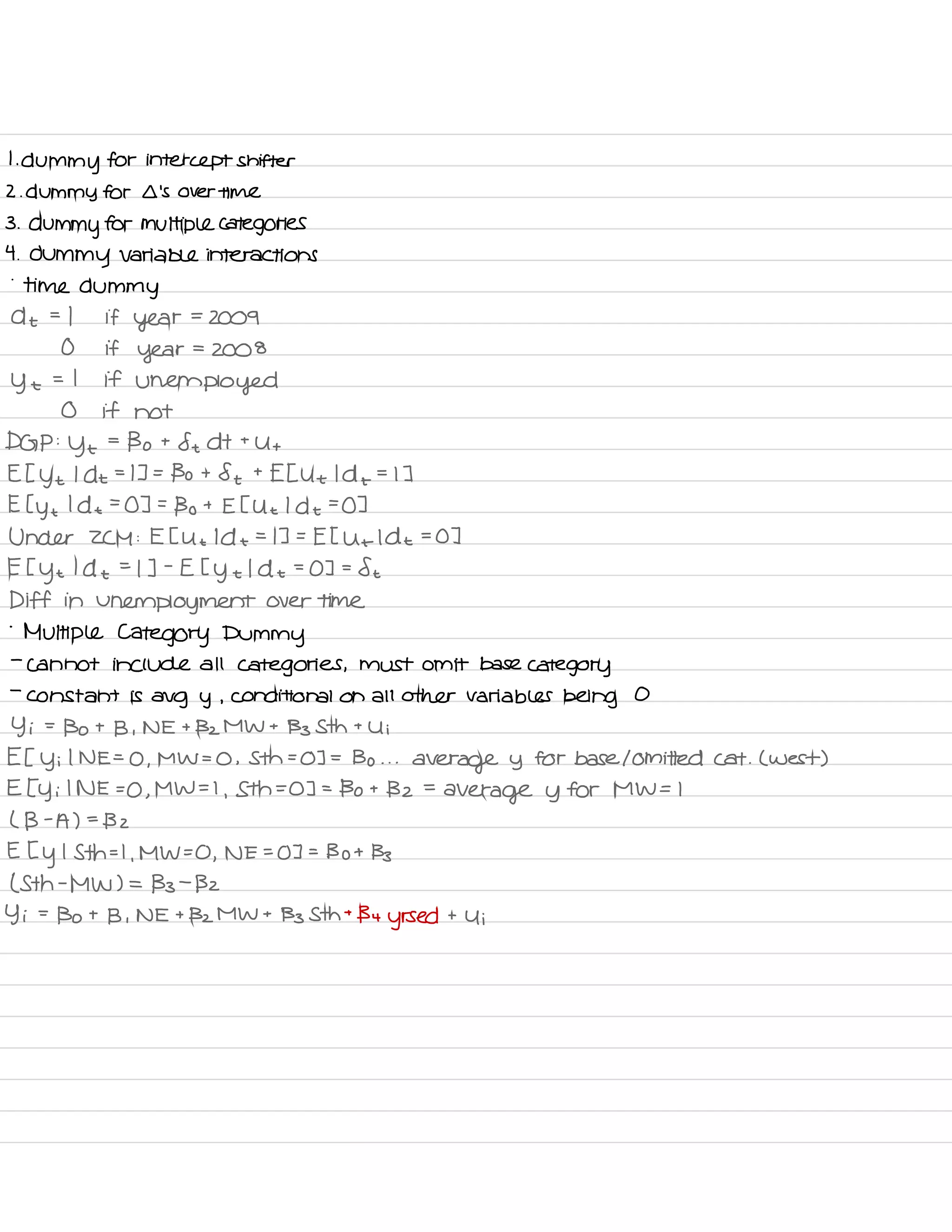 I
.
dummy for intercept shifter
2. dummy for Ll 's over time
3 .
dummy for multiple categories
4 .
dummy variable interactions
.
time dummy
A t
'
-
I if year
=
2009
O if
year
=
2008
y t
.
-
I if
unemployed
O if not
DGP :
ye
=
Bo t
ft d t t
Ut
Et ye Idt = I ] =
Bo t
St t
EE Ut Id +
=
I ]
E Eye Idt =
O ] =
Bo t E t Ut I de
=
O ]
Under ZCM : E E Ut Id t
=
IT =
Et Ut Idt =
O ]
E
Eye I d t
=
I ] -
E I
y t
I d t
=
03 =
St
Diff in
unemployment over time
-
Multiple Category Dummy
-
cannot include all
categories ,
must omit base
category
-
constant is
avg y ,
conditional on all other variables being O
Yi =
Bo t
B ,
NE t Bz MW t
Bs Sth t
Ui
Et Yi
I NE =
0 ,
MW =
O ,
Sth =
03 =
Bo . . .
average y for base I omitted cat .
( west )
E Ty i I NE =
O ,
MW = I
,
Sth =
O ] =
Bo t
Bz =
average y for MW = I
( B -
A ) =
B 2
E E
y
I Sth = I
,
MW = O ,
NE =
OT =
Bot Bs
( Sth -
MW ) =
133 -
Bz
Yi =
Bo t
B ,
NE t Bz MW t
Bs Sth t
By
yrs ed t
y i
 