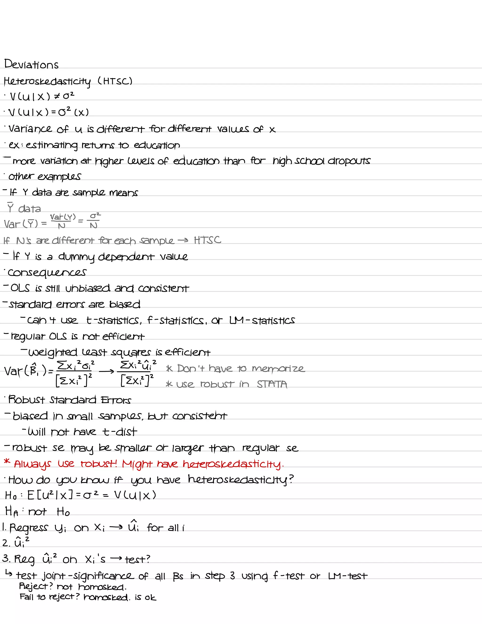 Deviations
!
-
heteros ked asti
city ( HT SC )
V ( U I X ) ¥ 02
-
V ( U I X ) =
02 ( X )
.
Variance of u is different for different values of X
.
ex :
estimating returns to education
-
more variation at
higher levels of education than for high school dropouts
.
other examples
-
If Y data are sample means
I data
Var ( T ) =
' )
=
I
N
If N 's are different for each Sample → HTS C
-
If Y is a
dummy dependent value
.
consequences
-
OLS is still unbiased and consistent
-
standard errors are biased
-
can 't use t
-
statistics ,
f -
statistics ,
or LM -
statistics
-
regular OLS is not efficient
-
weighted least squares is efficient
Ex i
20 ? Exit ? * Don 't have to memorize
Var ( B,
)=fz×py2
→
I Exp ]
'
* use robust in STATA
'
Robust Standard Errors
-
biased in small samples ,
but consistent
-
will not have t .
dist
-
robust se
may
be smaller or
larger than regular se
*
Always use robust !
Might have heteros ked asti
city .
-
HOW do you know it you have heteros ked asti city ?
Ho :
E I U2 I X ] .
-
02 = V L u I X )
HA :
not Ho
I
.
Regress y i on Xi → Ii for all i
^
.
2
2 .
U ,
3 .
Reg is ? on Xi 's →
test ?
↳
test joint
-
significance of all Bs in step 3 using f -
test or LM -
test
Reject ? not homos ked -
Fail to reject ? homos ked .
is ok
 