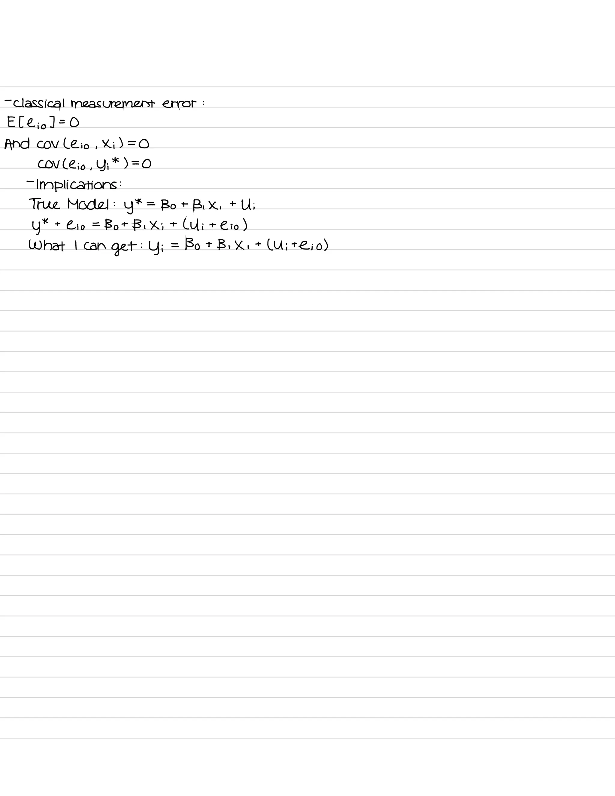 -
classical measurement error :
E Elio ] =
O
And COV Lei o ,
Xi ) =
O
COV ( e ,
-
o , y ;
*
) =
O
-
Implications :
True Model :
y
* =
Bo t
B , X ,
t
Ui
y
* t
Cio =
Bot B , Xi t
L U i t e i o )
What I can
get
:
y i
= Bo t
Bi X ,
t
( Ui te ; o )
 