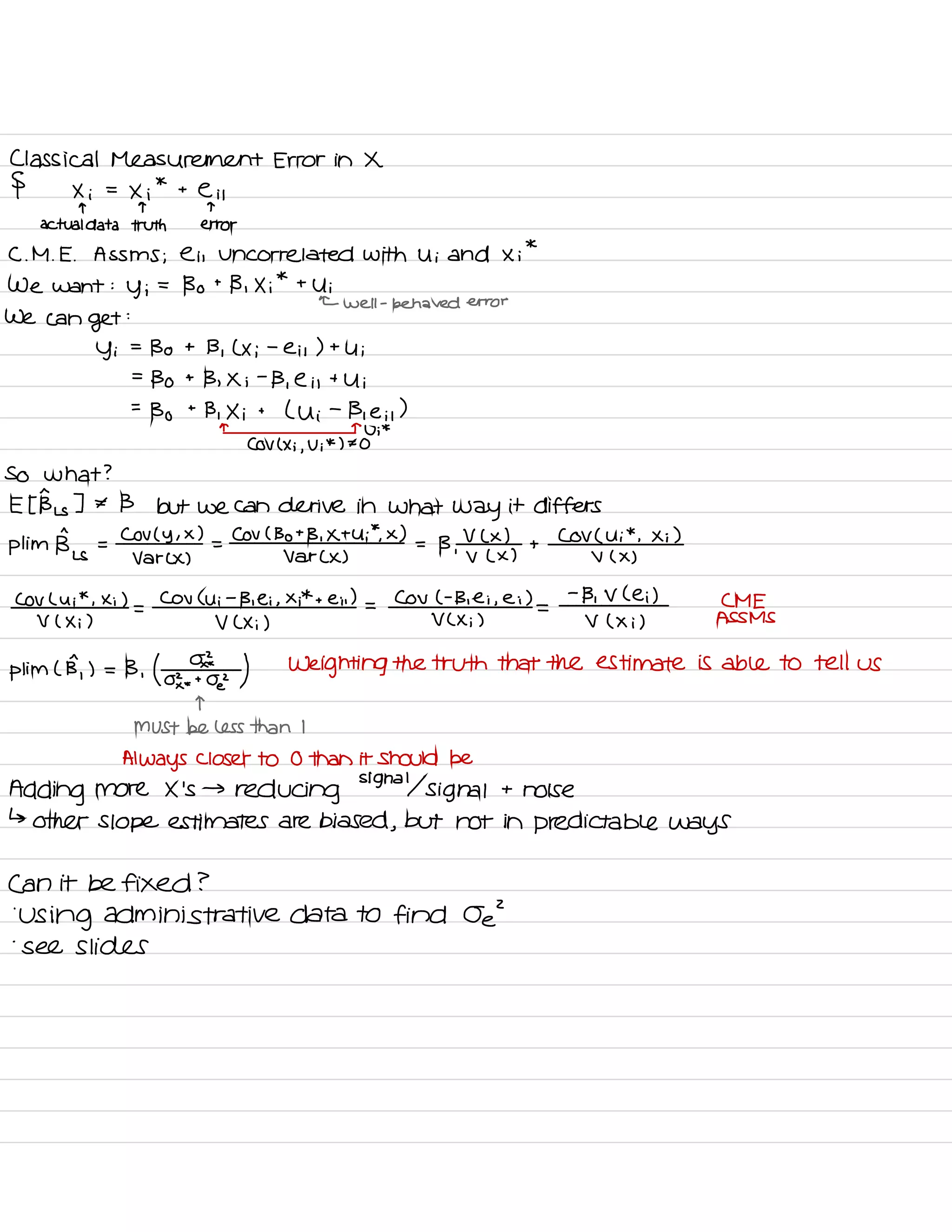 Classical Measurement Error in X
§ Xi =
Xi
*
t
e it
T T T
actual data truth error
C. M .
E .
AsSms ; e is Uncorrelated with Ui and Xi
*
We want :
y ;
=
Bo t
B , Xi
*
t
Ui
← well -
behaved error
we can
get
:
Yi
=
Bo t B ,
( Xi
-
eis ) t
Ui
=
Bo t
B , Xi
-
B ,
e i ,
t
Ui
=
Bo
t
B , Xi t
( Ui
-
Bie it
)
n n
U ;
*
COV ( Xi ,
Vi
*
) ± O
So what ?
Et Bus ] * B but we can derive in what
way it differs
pl im
Big =
COV ( Y ,
× )
=
COV ( Bot B , Xt Ui
*
.
X )
=
B ,
V L x )
+
Cov ( Ui
*
, Xi )
var CX ) Var CX ) V L X ) v ( x )
COV Lui
*
, Xi )
=
COV ( Ui
-
B , ei , Xi
*
t em ) =
CoV ( -
B , Ei ,
ei )
=
-
Bi V Lei ) CME
V ( Xi ) V ( Xi ) V C Xi ) V ( Xi ) ASSMS
Him L B,
) = B , ( o
,⇐?¥z ) Weighting the truth that the estimate is able to tell us
T
MUST be less than I
Always closer to 0 than it Should be
Adding more X 's →
reducing signal signal t
noise
↳
other Slope estimates are biased ,
but not in predictable ways
Can it be fixed ?
'
Using administrative data to find Oe
'
-
see slides
 