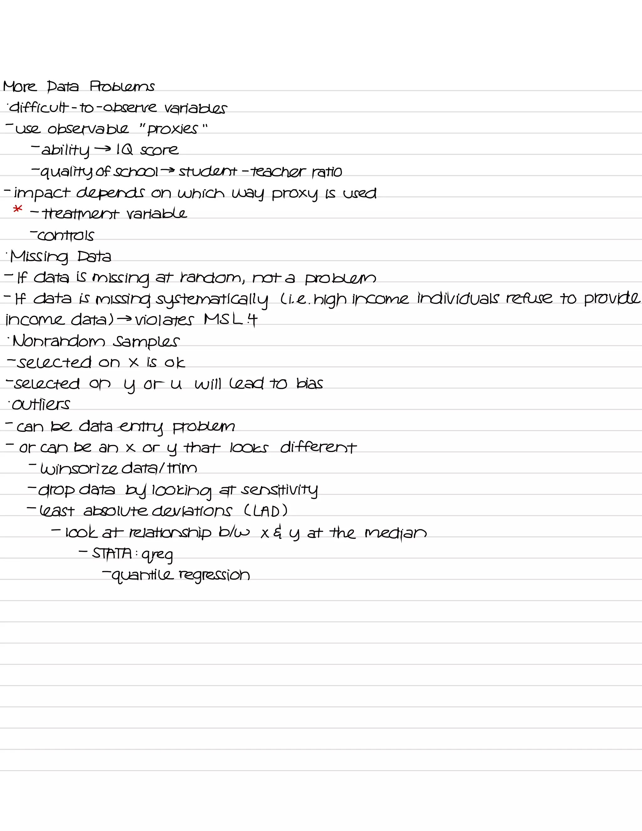 More Data Problems
-
difficult -
to
-
observe variables
-
use observable
"
proxies
' '
-
ability
→
IQ score
-
quality of school →
student -
teacher ratio
-
impact depends on which way proxy is used
* -
treatment variable
-
controls
.
Missing Data
-
If data is
missing at random ,
not a problem
-
If data is missing systematically L i. e. high income individuals refuse to provide
income data ) →
violates MS L it
.
Nonrandom Samples
-
selected on X is ok
-
selected on
y or U will lead to bias
-
outliers
-
can be data
entry problem
-
or can be an X or
y that looks different
-
Winsor ize data I trim
-
drop data by looking at
sensitivity
-
least absolute deviations CLAD )
-
look at relationship btw X G y at the median
-
STATA :
greg
-
quantile regression
 