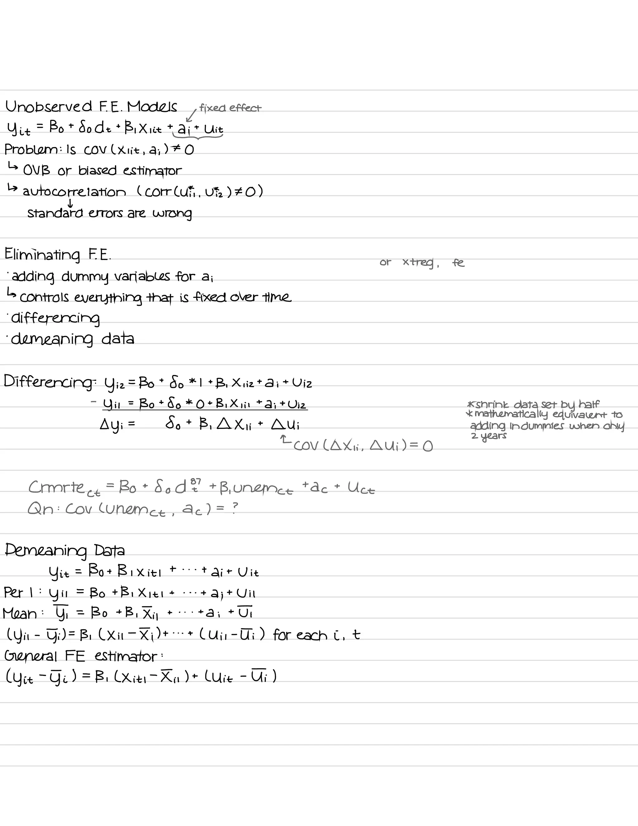 Unobserved F. E .
Models
,
fixed effect
y it
=
Bo t
So d t
t
B , X , it
tditU
Problem :
Is COV ( Xi it , di ) t
O
↳
OV B or biased estimator
↳
autocorrelation ( Corr ( UFT .
Viz ) ¥0 )
I
Standard errors are wrong
Eliminating F. E .
or
xtreg ,
fe
.
adding dummy variables for a i
↳
controls everything that is fixed over time
.
differencing
.
demeaning data
Differencing :
y iz
=
Bo
t
So *
I +
B ,
X i iz ta i
t
U iz
-
y it
=
Bo t
So *
O t
B , X , i i
t
a ;
t
Wiz * shrink data set by half
*
mathematically equivalent to
y i
=
So t
B ,
I Xi i
t
Qui adding in dummies when
only
←
COV ( a Xii ,
Qui ) =
O
2
years
Crmrte
⇐
=
Bo t
So d E
'
t
B. Unama tac t
Uct
Q n
:
Cov Currence ,
a
c I =
?
Demeaning Data
y it
= Bo B I X it I
t . . .
t
di t
U it
Per I :
y it
=
Bo t Bi X it I
t . . .
di t
Ui I
Mean :
YT =
Bo t
B , Ii ,
t . . .
ta i
t
UT
( y it
-
YT) =
B , ( Xii
-
Ii ) t . . .
t
( Uil -
UT ) for each i ,
t
General FE estimator :
( y it
-
g- i ) =
Bi L X it ,
-
Iii ) t
L Uit
-
UT )
 