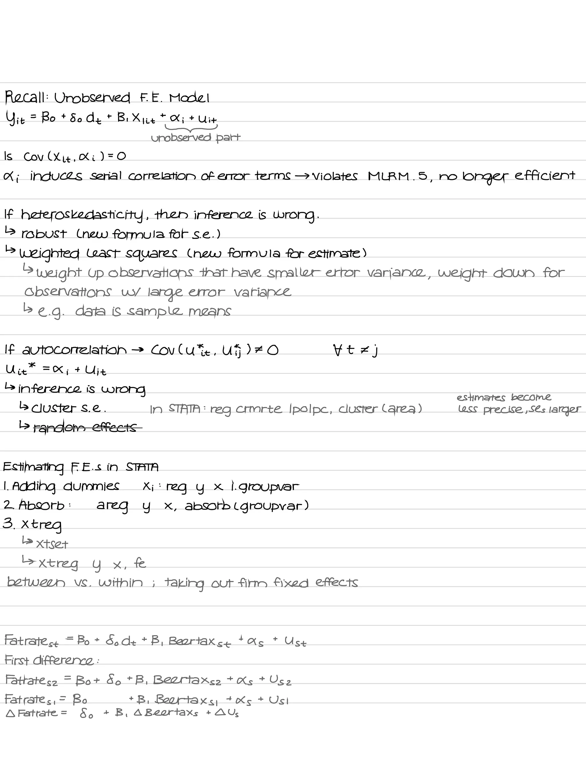 Recall :
Unobserved F. E .
Model
y it
=
Bo t
So d t
t
Bi X , it
t
a i
t
Uit
-
unobserved part
Is Cov ( X it .
A i ) =
O
4 i induces serial correlation of error terms → violates MLRM .
5
,
no
longer efficient
If heteros kedasti city ,
then inference is
wrong .
↳
robust L new formula for se . )
↳
weighted Least squares ( new formula for estimate )
↳
weight up observations that have smaller error variance
, weight down for
observations w/
large error variance
↳
e. g .
data is sample means
If autocorrelation →
Cov Cutie .
U ) # O t t €
j
U it
*
=
X i
t U it
↳
inference is
wrong
estimates become
↳ clusters .
e . In STATA :
reg crmrte Ipo Ipc ,
cluster C area ) less precise ,
Ses
larger
↳ random effects
Estimating F. E. s in STATA
1.
Adding dummies Xi :
reg y x i. group var
2 .
Absorb :
a
reg y X
,
absorb L group var )
3 .
Xtreg
↳
xtset
↳
xtreg y x ,
fe
between VS .
within ;
taking out firm fixed effects
Fat rates t
=
Bo t
So dt t
B ,
Beer tax s t
t
as
t
Ust
First difference :
Fat rates z
=
Bot So t
B , Belttaxsz t
As
+
Us 2
Fat rates ,
=
Bo t
B .
Beertaxs ,
+
As
t
Usi
I Fat rate =
8 o
t B ,
Q Beer tax s
t I Us
 