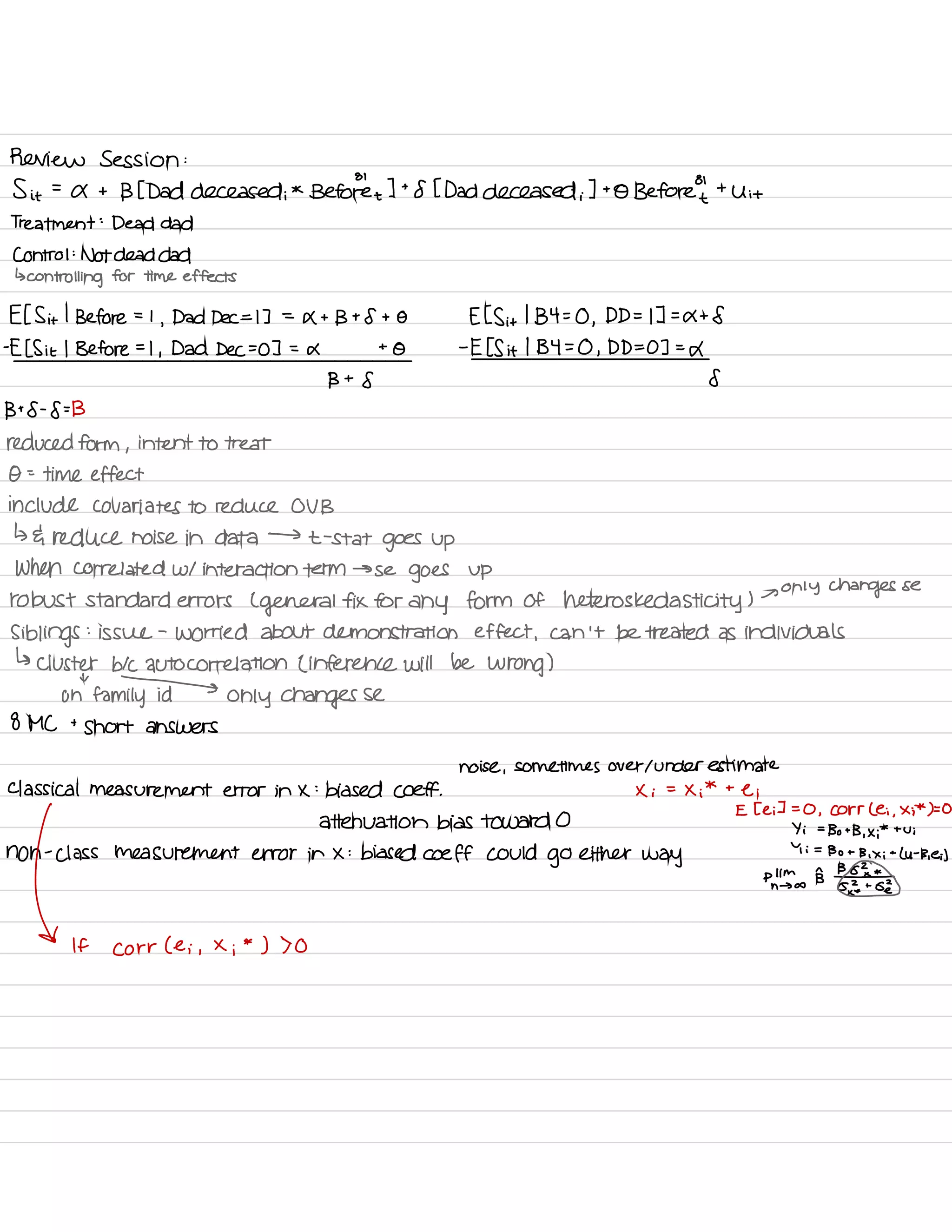 Review Session :
Sit =
a t
BE Dad deceased ;
*
Be toret
I t
8 I Dad deceased i
] to Before't
'
t
Uit
Treatment :
Dead dad
Control :
Not dead dad
↳
controlling for time effects
EIS it
I
Before = I
,
Dad Dec =D =
Xt Bt 8 t O E IS it
I
134=0 ,
D D= IT =
at 8
-
E I Sit I Before =
I
,
Dad Dec I =
a t
O -
E IS it
I 134=0 ,
D D= 03 =L
B t
8 8
Bt8-8=13
reduced form ,
intent to treat
O
-
-
time effect
include co variates to reduce OV B
↳ da reduce noise in data →
t -
stat
goes up
When correlated w/ interaction term →
se
goes up
robust standard errors L
general fix for any form of heteros ked asti city )
→
only changes se
Siblings
:
issue -
worried about demonstration effect ,
can 't be treated as individuals
↳ Cluster b/c autocorrelation L inference will be wrong )
oh
"
family only changes se
8 MC t
short answers
noise ,
sometimes over I underestimate
Classical measurement error in x :
biased coeff . X i
=
Xi
* t
e i
E Tei I =
O ,
Corr Lei ,
Xi
*
to
attenuation bias toward O
Yi =
Bo t
B. x ;
*
tui
non ass measurement error in X :
biased coeff could
go either way
pn
,
;mI
' Lu -
Beit
If Corr ( e i ,
X
i
*
) 70
 