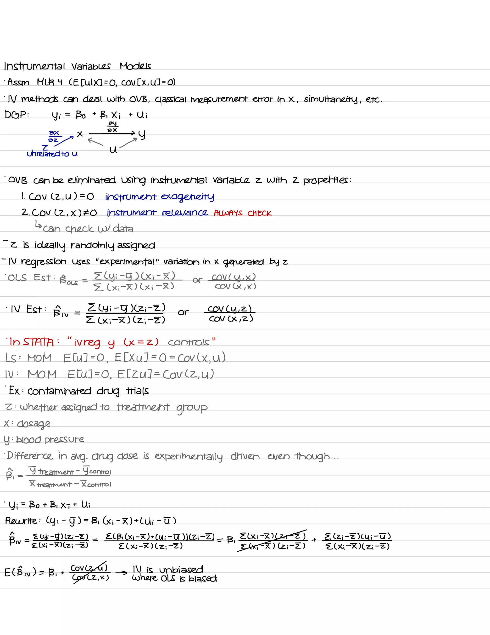 Instrumental Variables Models
.
Assn MLR .
4 LE the IX ] ,
COV EX ,
43=0 )
.
IV methods can deal with OVB ,
Classical measurement error in X , simultaneity ,
etc .
DGP :
Yi
=
Bo t
B , Xi t Ui
Ey
ax
x -2×3 y
← a -Z
U
unrelated to U
.
OVB can be eliminated using instrumental variable z with 2 properties :
I
.
CoV C 2. U 7=0 instrument exogeneity
2. COV ( 2 , X ) # O instrument relevance ALWAYS CHECK
↳
can check WI data
-
2 is
ideally randomly assigned
-
IV
regression uses
"
experimental
"
variation in X
generated by z
.
OLS Est :
Bois =
E ( Yi
-
5) ( Xi
-
I )
or
COV ( y , x )
E ( x ;
-
I ) L Xi
-
I ) COV Lx , x )
'
IV Est :
Bn, ,
=
E L Yi
-
5) C Zi
-
I )
or
COV ( y ,
2 )
E ( Xi
-
I ) ( Zi
-
I ) COV CX ,
2)
.
In STATA :
"
irreg y ( x =
2 ) controls
"
LS :
MOM Etu ]=O ,
EEXU 7=0 =
Cov ( X ,
u )
IV :
MOM Etu ]=O ,
ETZU ] =
COV L 2. U )
.
Ex :
contaminated drug trials
Z :
whether assigned to treatment
group
X :
dosage
y
:
blood pressure
.
Difference in
avg .
drug dose is
experimentally driven even though . . .
B,
=
T treatment
-
Tantra
I treatment
-
I control
.
Yi
=
Bo t Bi Xi t Ui
Rewrite :
Ly i
-
J ) -
B , Lxi
-
F) t
Lui -
T )
Btw =
Elyi -
5) l Zi
-
E ) =
ECB , C Xi -
F) t
Cui -
ut ) ) ( Zi
-
E) = B .
E L Xi
-
I ) ( Zi
-
I ) +
E C Zi
-
E) Lui
-
T )
E Lxi -
II ( zi
-
E ) E ( x ;
-
I ) ( zi
-
I ) E ( x ;
-
I ) ( Zi
-
I ) E ( Xi
-
F) ( Zi
-
I )
ECB w
) = B ,
t
Cova '
u )
→
IV is unbiased
Cov L2 ,
x ) Where OLS is biased
 