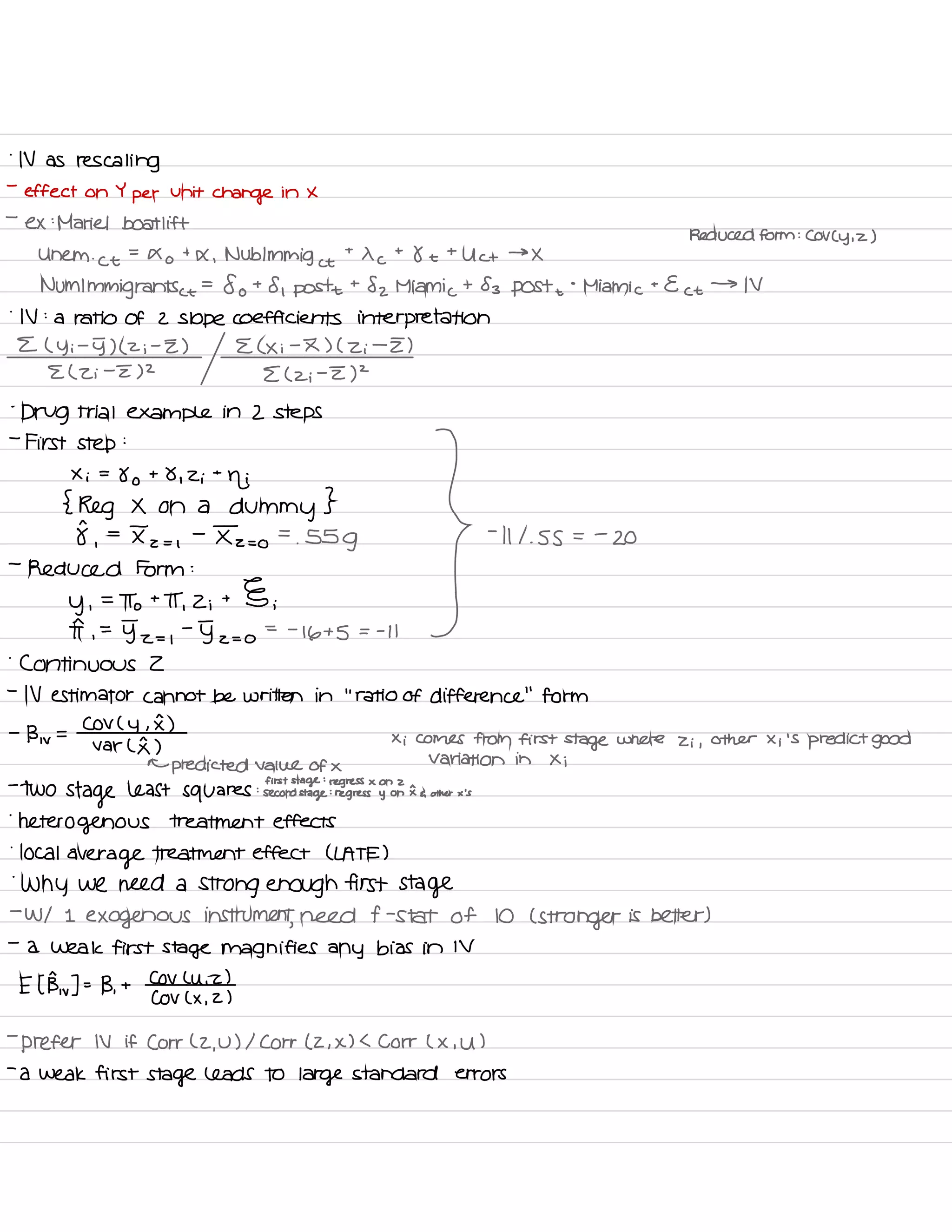 .
N as rescaling
-
effect on Y
per
unit
change in X
-
ex :
Mariel boat lift
Reduced form : COV Cy , z )
Uhem .
Ct
=
Xo
t
X , Nublmmig et
t
X c
t
8 t
t
Uct →
X
NUM Immigrants ⇐
=
fo t
8 , post
t
82 Miami c
t 83 post +
°
Miami c
t
Ect →
IV
.
IV :
a ratio of 2 Slope coefficients interpretation
E ( y i
-
5) ( z i
-
Z ) E ( Xi
-
I ) ( Zi
-
I )
E ( Zi
-
E) 2
E ( z ;
-
I )
2
-
Drug trial example in 2 steps
-
First step
:
Erie.IE?IIIa:::us's .
} -
miss .
-
a
-
Reduced Form :
y ,
=
To t
IT ,
2 ;
t § ;
I ,
=
y-z= ,
-
5 z = o
= -
16+5 = -
I I
.
Continuous 2
-
IV estimator cannot be written in
'
.
ratio of difference
"
form
-
B , v
=
COV C
y ,
I )
var ( I )
Xi Comes from first
stage where Zi ,
other Xi 'S
predict good
←
predicted value of ×
Variation in Xi
:
first stage
:
regress x on 2-
TWO
Stage least squares second
stage
:
regress y on Ea other x 's
'
heterogenous treatment effects
.
local
average treatment effect ( LATE )
.
Why we need a
strong enough first stage
-
W/ I
exogenous instrument
,
need f -
stat of 10 ( stronger is better )
-
a weak first stage magnifies any bias in IV
E I Bw ] -
-
B ,
t
CoV Luiz )
COV ( X ,
2 )
-
prefer IV if Corr ( 2 ,
U ) I Corr ( 2 , X ) L Corr ( X , U )
-
a weak first stage leads to large standard errors
 
