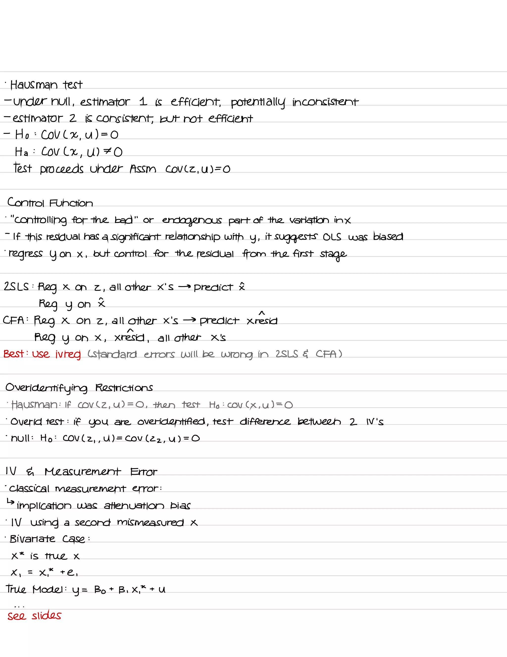 .
Hausman test
-
under null ,
estimator I is efficient , potentially inconsistent
-
estimator 2 is consistent ,
but not efficient
-
Ho :
COV ( X
,
U ) =
O
Ha :
COV L X
,
U ) ⇒ O
Test proceeds under ASSM COV L2 ,
UFO
Control Function
.
' '
Controlling for the bad
' '
or
endogenous part of the Variation in X
-
If this residual has a
significant relationship with
y ,
it
suggests OLS was biased
.
regress y on X ,
but control for the residual from the first
stage
25 LS :
Reg X on z ,
all other x 'S →
predict I
Reg y on I
CFA :
Reg X on 2 ,
all other X 's →
predict xiresid
Reg y on X ,
Xrensid ,
all other X 's
Best :
use ivreg L Standard errors will be wrong in ZSLS G CFA )
Over
identifying Restrictions
.
Hausman :
If COV C 2 ,
u ) =
O , then test Ho :
COV C X , U ) =
O
.
Over id test :
if you are over identified ,
test difference between 2 N 's
-
hull :
Ho :
COV ( 2
, ,
U ) =
COV ( 22 ,
y ) =
O
IV a Measurement Error
.
Classical measurement error :
↳
implication was attenuation bias
.
IV using a second mis measured X
.
Bivariate case :
X
*
is true X
X ,
=
X.
*
t
e ,
True Model :
y
=
Bo t
B , X.
*
t
U
- . .
see slides
 