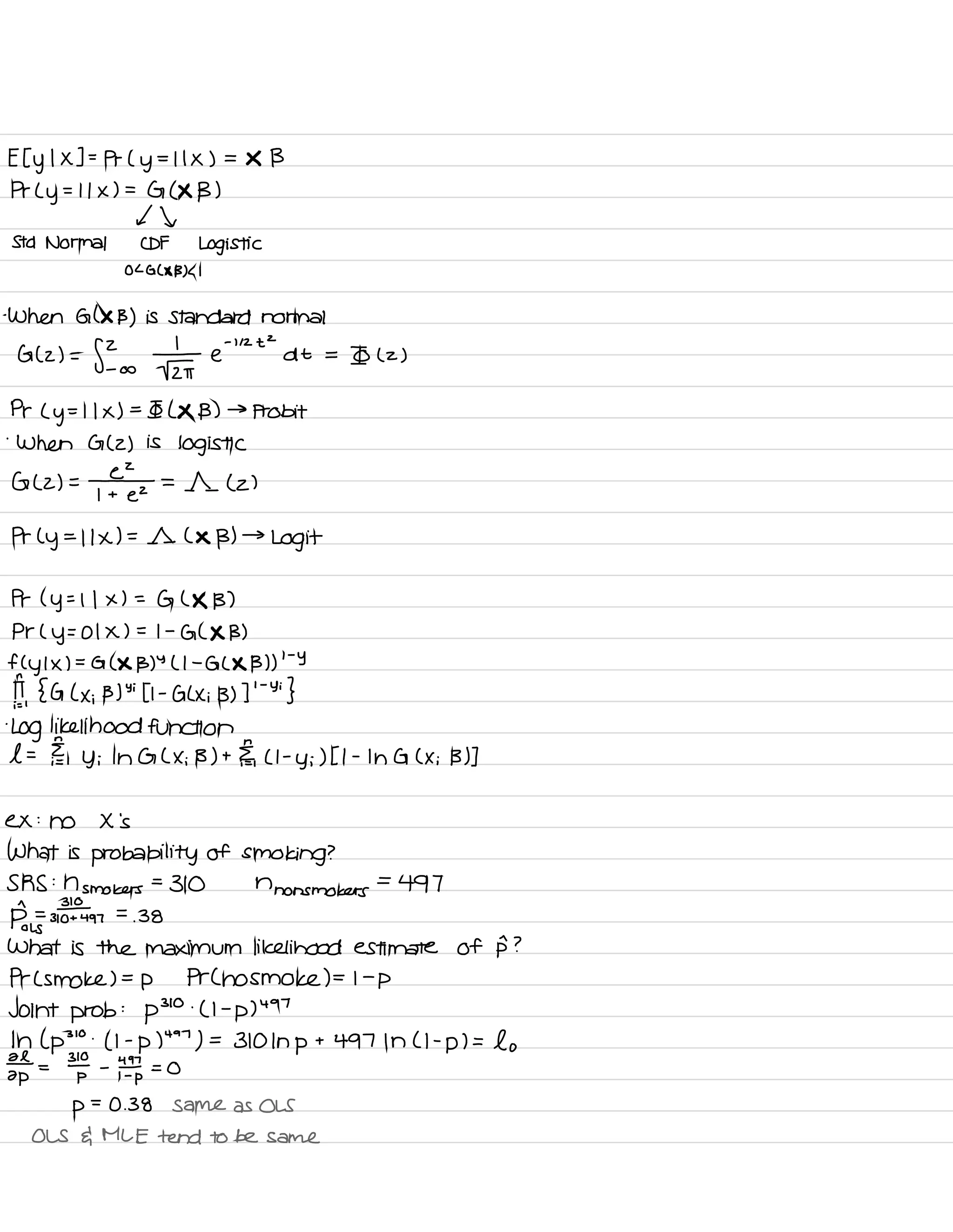 Et y
I X ] =
Pr ( y
= I I X ) =
X B
Pr L
y
.
-
I I x ) =
G ( X B )
It
Std Normal CDF Logistic
OL GLAD B) L I
-
When Glx B ) is Standard normal
G (2) =
f? • ÷ e
-
' " t
-
d t =
Io L z )
Pr L
y
= I I x ) =
Io L *B) →
probit
'
When G ( 2 ) is
logistic
G (2) = =
11 ( 2 )
Pr L
y
=
I 1×1=11 L X B) →
Logit
Pr ( y
=
I I x ) =
G L X B )
Pr ( y
= 01 X ) = I -
GL X B )
fly I X ) =
G ( X B)
Y
( I -
G L X B ) )
' -
Y
II,
{ G L x ;
B)
Yi
Li -
G Lxi B) I
' -
Yi
}
.
Log likelihood function
l = Eh
, y ; In G L X ; B) t.IE,
LI -
y ; ) It -
In G C Xi B ) ]
ex :
no X 's
What is
probability of smoking ?
SRS :
n smokers
=
310 n
nonsmokers
=
497
D=
#
o ↳
310+497
=
.
38
What is the maximum likelihood estimate of 15 ?
Pr L smoke ) =p Pr C no smoke ) = I -
p
Joint prob
:
p
310 .
( I -
p )
497
In ( p
310
.
( I -
p )
497
) =
310 In p
t 497 In ( I -
p ) =
lo
¥ =
3¥ -
YIP = O
p
=
0.38 Same as OLS
OLS da MLE tend to be same
 