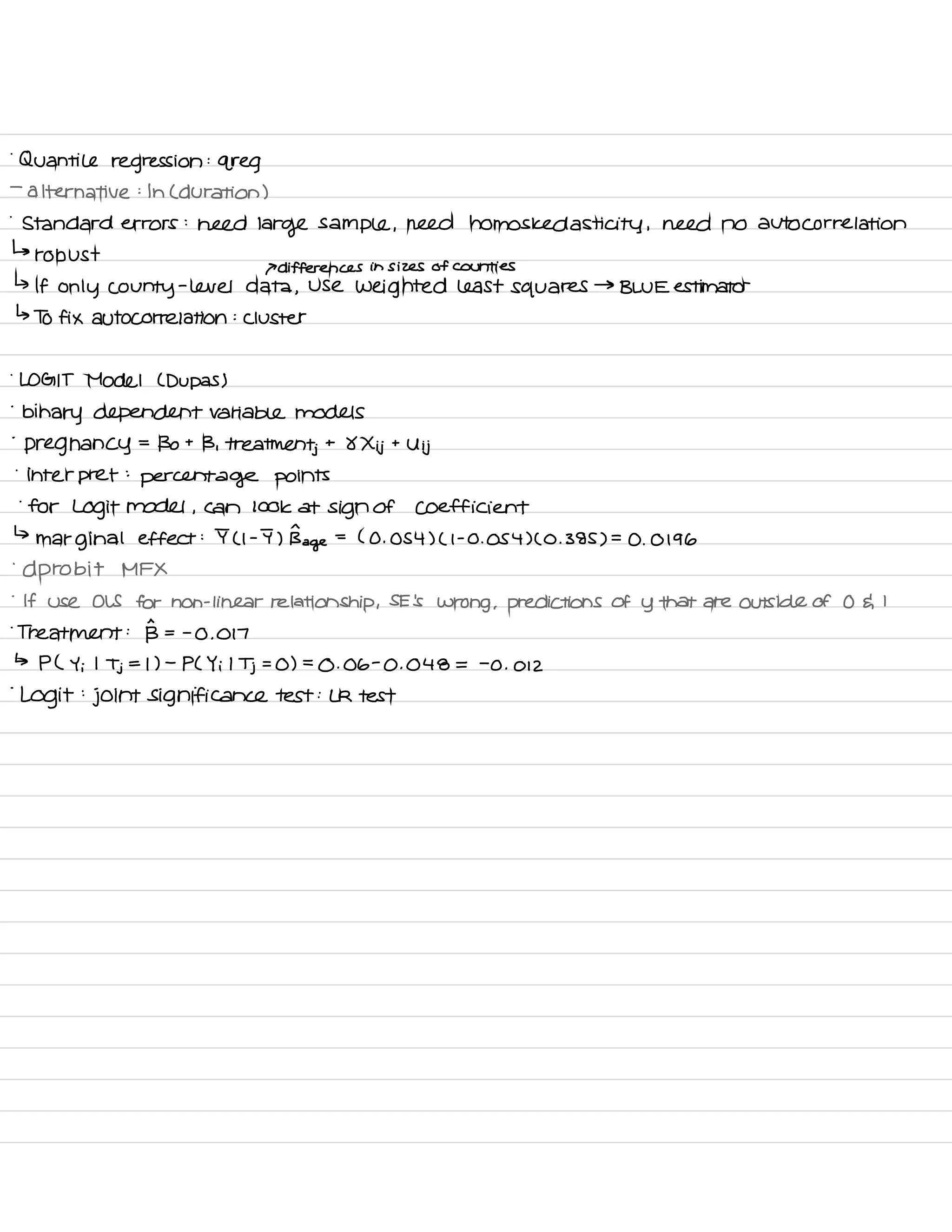 .
Quantile regression
:
greg
-
alternative :
In C duration )
.
Standard errors :
need
large sample ,
need homos ked asti city , need no autocorrelation
↳
robust
P differences in sizes of counties
↳ If only county
-
level data ,
Use weighted least squares
→
BLUE estimator
↳ To fix autocorrelation :
cluster
.
LOGIT Model ( Dupas )
-
binary dependent variable models
-
pregnancy
=
Bo t
B , treatments. t
8 Xij t
Uij
.
interpret :
percentage points
.
for Logit model ,
can look at sign of Coefficient
↳
marginal effect : I ( I -
I ) Bn
age
=
( O . 054 ) ( I -
O . 054 ) C O .
385 ) =
O .
0196
.
d probit MFX
.
If use OLS for non -
linear relationship ,
SE 's
wrong , predictions of y that are outside of O & I
.
Treatment :
B = -
O .
017
↳ PL Y ;
I
Tj = I ) -
PL Yi I
Tj =
O ) =
O . 06
-
O . 048 =
-
O . 012
-
Logit
:
joint significance test :
LR test
 