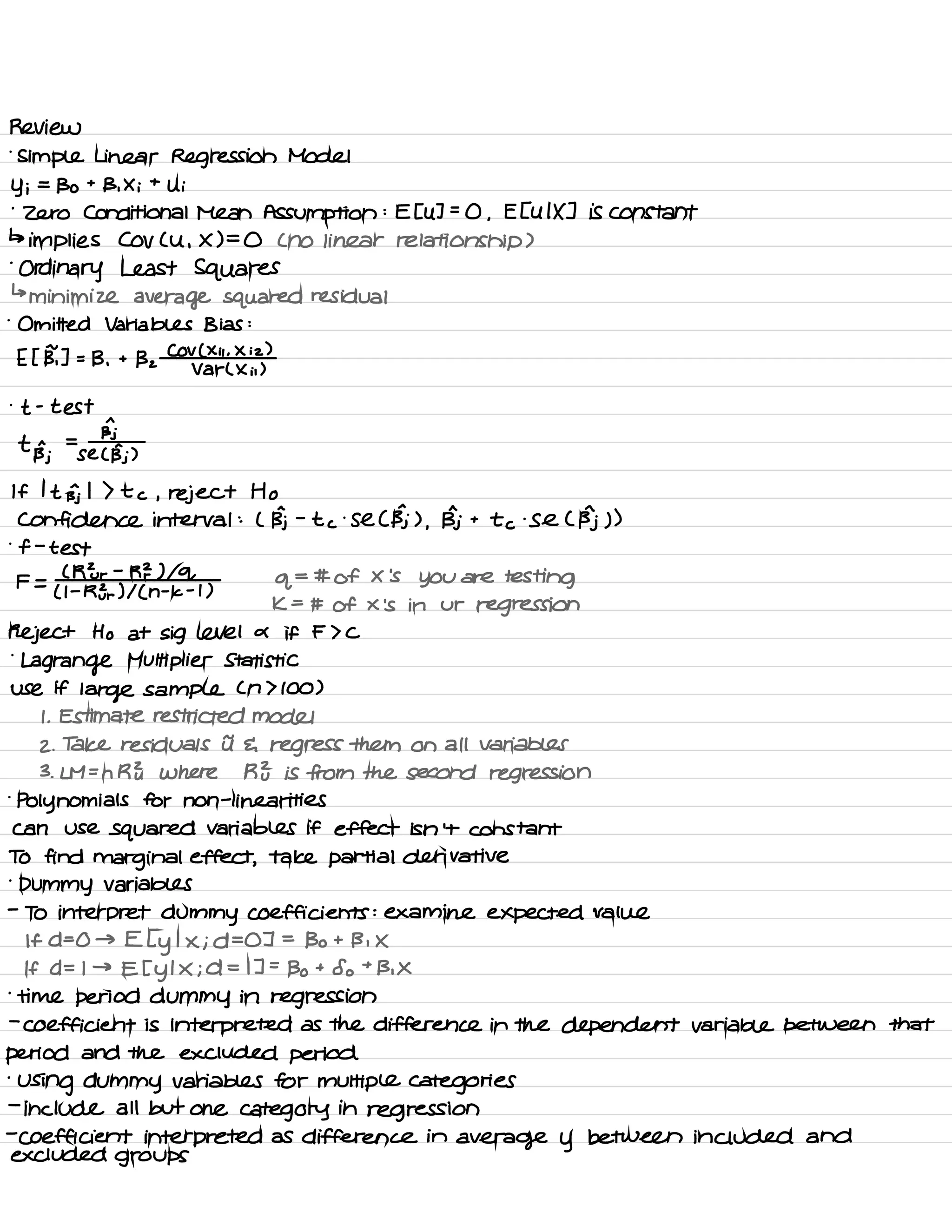 Review
.
simple Linear Regression Model
Yi =
Bo t
B ,
X i
t
Ui
.
zero Conditional Mean Assumption :
E EU ] =
O ,
E EU IX ] is constant
↳
implies Cov Cu ,
X ) =
O C no linear relationship )
.
Ordinary Least Squares
↳
minimize average squared residual
.
Omitted Variables Bias :
E I BT ] =
B ,
t
Bz
COV ( Xii .
X iz )
Var L Xii )
.
t -
test
a
t n =
Bj
Bj se C BI )
If I t Bj I ) t c , reject Ho
Confidence interval :
( Bj -
t c
.
Se C Bj ) ,
Bj t
to .
Se C Bj ) )
.
f -
test
F =
C RE r
-
RZ ) lol
q
= # of X
'
s
you are testing
( I -
RE r
) I ( n
-
k -
t )
k =
# of × is in ur
regression
Reject Ho at Sig level a if F > C
.
Lagrange Multiplier Statistic
use if
large sample Cn 7100 )
I .
Estimate restricted model
2 .
Take residuals it E regress them on all variables
3 .
LM =
n RE where R } is from the second regression
.
polynomials for non -
linear ites
can use
squared Variables if effect isn't constant
TO find marginal effect ,
take partial derivative
.
Dummy variables
-
To interpret dummy coefficients : examine expected value
If D= O → E I
y
I X ; D= OT =
Bo t Bi X
If D= I →
Et y
I X ; d = IT =
Bo t
So t
Bi X
.
time period dummy in regression
-
coefficient is interpreted as the difference in the dependent variable between that
period and the excluded period
'
Using dummy variables for multiple categories
-
include all but one category in
regression
-
coefficient interpreted as difference in
average y between included and
excluded groups
 