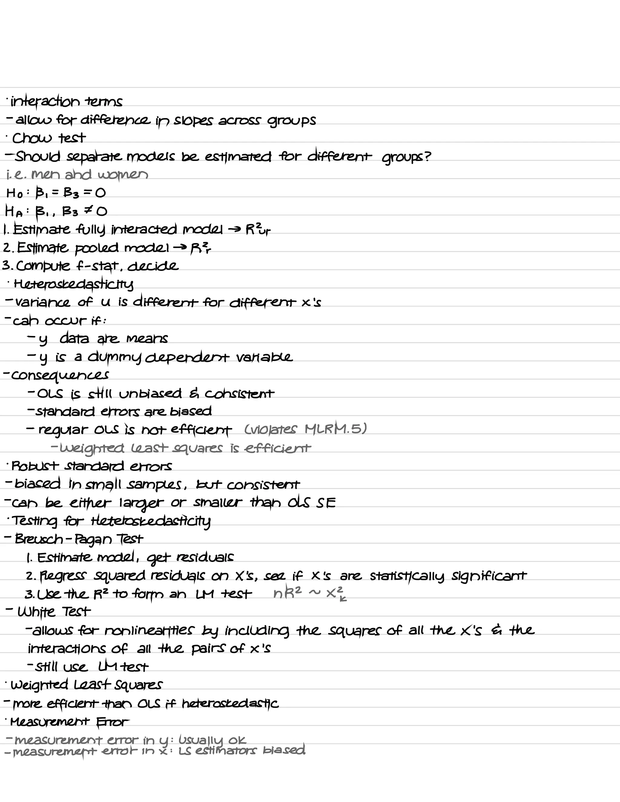 .
interaction terms
-
allow for difference in Slopes across groups
.
Chow test
-
Should separate models be estimated for different groups ?
i. e .
men and women
Ho :
B ,
=
133 =
O
H A
:
B , ,
133 I O
I .
Estimate fully interacted model → R Zur
2. Estimate pooled model →
RT
3. Compute f -
stat ,
decide
.
Heteros ked asti city
-
Variance of U is different for different X 'S
-
can occur if :
-
y data are means
-
y is a
dummy dependent variable
-
consequences
-
OLS is still unbiased G consistent
-
standard errors are biased
-
regular OLS is not efficient L violates ML RM .
5)
-
weighted Least squares is efficient
'
Robust standard errors
-
biased in small samples ,
but consistent
-
can be either
larger or smaller than OLS S E
'
Testing for Heteros kedasti city
-
Breisch -
Pagan Test
I . Estimate model ,
get residuals
2. Regress squared residuals on X 's ,
see if X 's are statistically significant
3. Use the RZ to form an LM test n R2 ~
X 2k
-
White Test
-
allows for nonlinear ties by including the squares of all the X 'S 6 the
interactions of all the pairs of X 'S
-
still use LM test
.
weighted Least Squares
-
more efficient than OLS if heteros kedastic
.
Measurement Error
-
measurement error in
y
:
usually ok
-
measurement error in x :
LS estimators biased
 