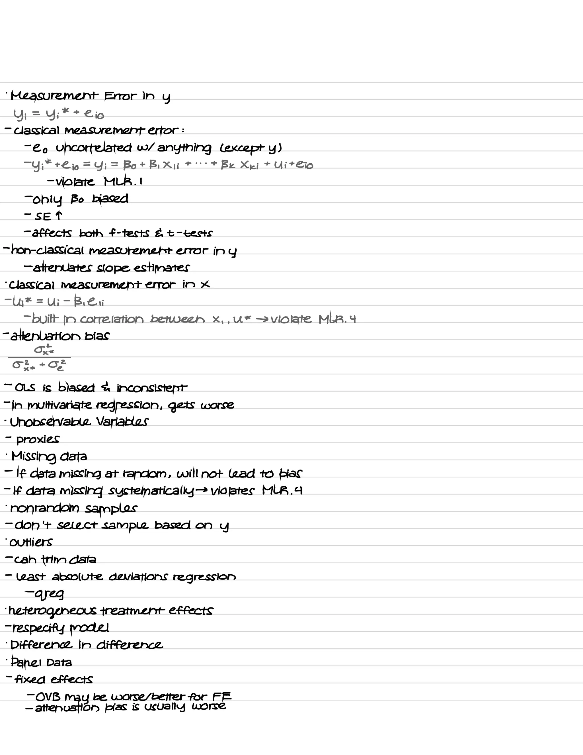 .
Measurement Error in
y
y i
=
Yi
* t
e io
-
classical measurement error :
-
e o uncorrelated w/
anything L except y )
-
y i
*
t
Cio =
y i
=
Bo t B , X , i
t . . -
t
B k X ki
t
U i
t
Cio
-
violate MLR .
I
-
only Bo biased
-
S E T
-
affects both f -
tests E t -
tests
-
non -
classical measurement error in y
-
attenuates slope estimates
'
Classical measurement error in x
-
U ;
* =
Ui
-
B , Eli
-
built in correlation between X , ,
U *
→ violate MLK .
4
-
attenuation bias
02×
*
03 * toe
-
OLS is biased 4 inconsistent
-
in multivariate regression , gets worse
-
Unobservable Variables
-
proxies
.
Missing data
-
If data missing at random ,
will not lead to bias
-
If data missing systematically →
Violates MLR .
4
.
nonrandom samples
-
don't select sample based on
y
.
Outliers
-
can trim data
-
least absolute deviations regression
-
greg
.
heterogeneous treatment effects
-
re specify model
.
Difference in difference
.
panel Data
-
fixed effects
-
OV B
may be worse I better for FE
-
attenuation bias is usually worse
 