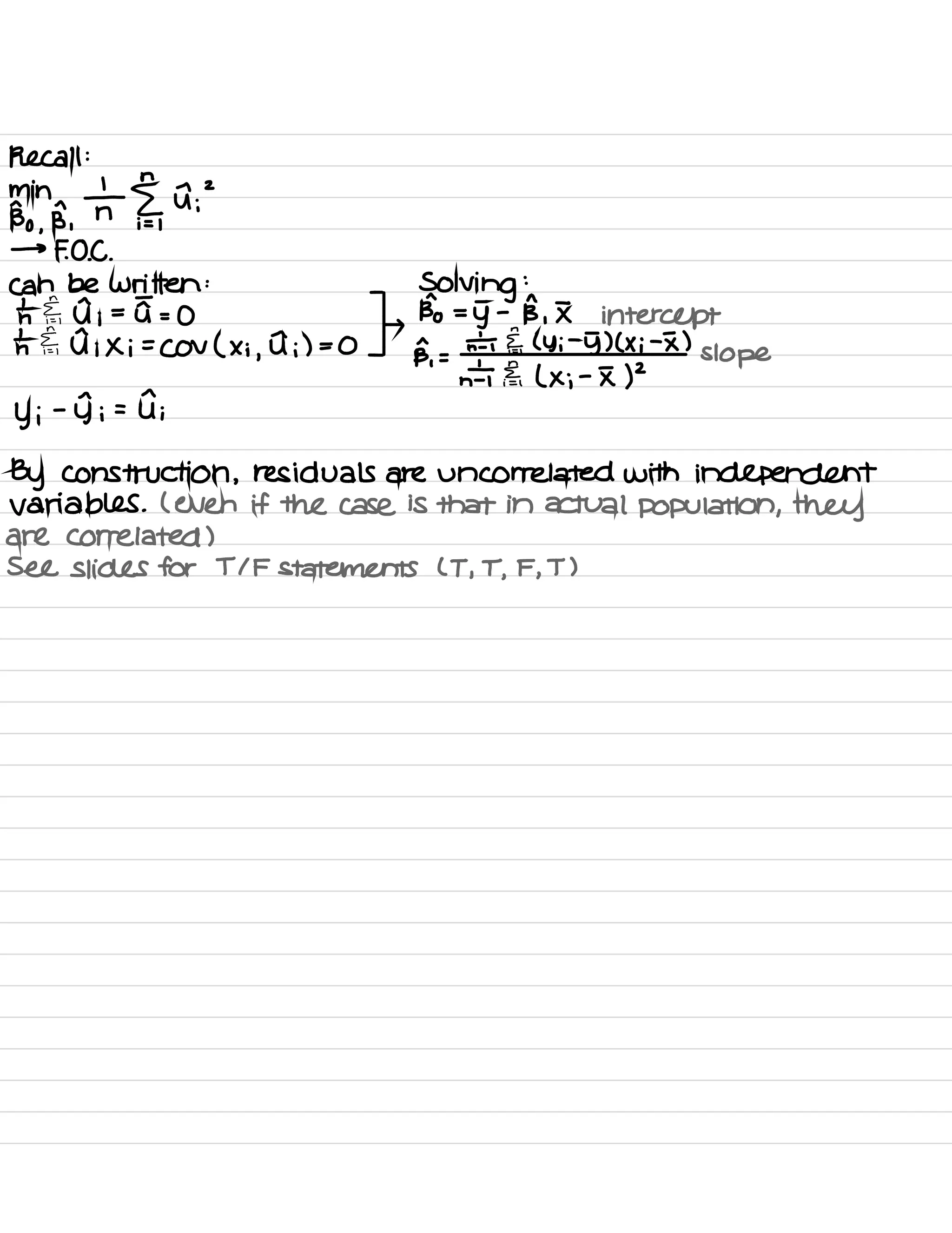 Recall :
min
Bo ,
R,
T §,
A ;
2
→
FOE .
can be written :
Solving
:
=
th ⇐,
d ;
=
u =
0 ,
Bo =
g -
B ,
I intercept
t.IE ,
d ; Xi =
Cov ( x ;
,
I ;) = 0
ps,
=
n÷ IF ( Yi
-
5) ( × i
-
I )
slope
n'T Fa ( × ;
-
I )
2
y ;
-
Ii = di
By construction ,
residuals are uncorrelated with independent
variables .
( even if the case is that in actual population , they
are correlated )
See slides for TIF statements ( T ,
T ,
F ,
T )
 