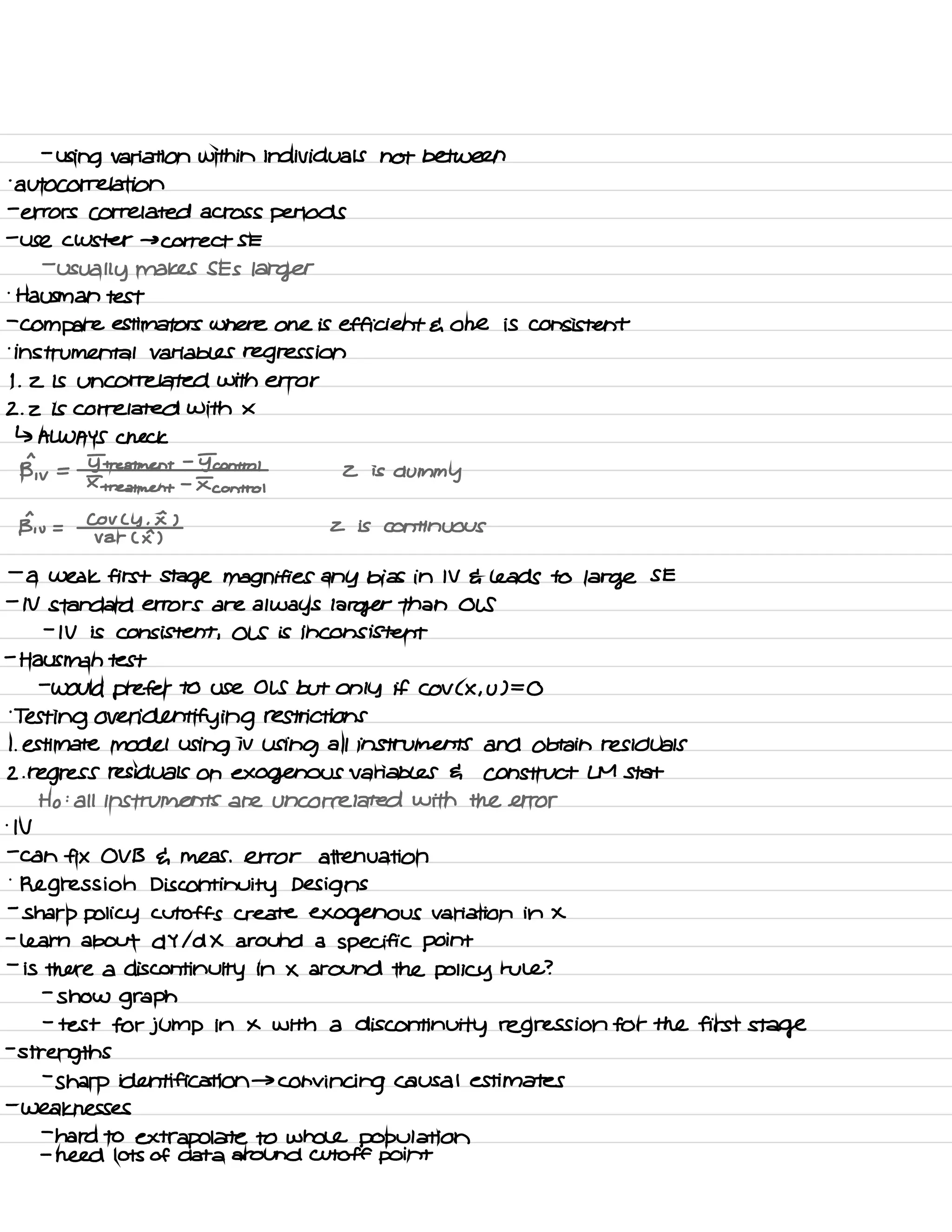 -
using variation within individuals not between
.
autocorrelation
-
errors correlated across periods
-
use cluster → correct SE
-
usually makes SES larger
.
Hausman test
-
compare estimators where one is efficient E one is consistent
.
instrumental Variables regression
I .
2 is uncorrelated with error
2. z is correlated with X
↳ ALWAYS check
pj, u
=
I treatment
-
Icon trot
Z is
dummyI
treatment
-
I control
§, u =
CoV C y .
I )
z is continuous
var CE )
-
a weak first stage magnifies any bias in IV E leads to large SE
-
N standard errors are always larger than OLS
-
IV is consistent , OLS is inconsistent
-
Hausman test
-
would prefer to use OLS but only if COV C X , u ) =
O
.
Testing over identifying restrictions
I. estimate model using iv
using all instruments and Obtain residuals
2. regress residuals on exogenous variables G construct LM Stat
Ho :
all instruments are uncorrelated with the error
.
N
-
can fix OV B du Meas . error attenuation
.
Regression Discontinuity Designs
-
sharp policy cutoffs create exogenous variation in X
-
learn about d Y Id X around a specific point
-
is there a discontinuity in X around the policy rule ?
-
show graph
-
test for jump in x with a discontinuity regression for the first stage
-
strengths
-
Sharp identification →
convincing causal estimates
-
weaknesses
-
hard to
extrapolate to whole population
-
need lots of data around cutoff point
 