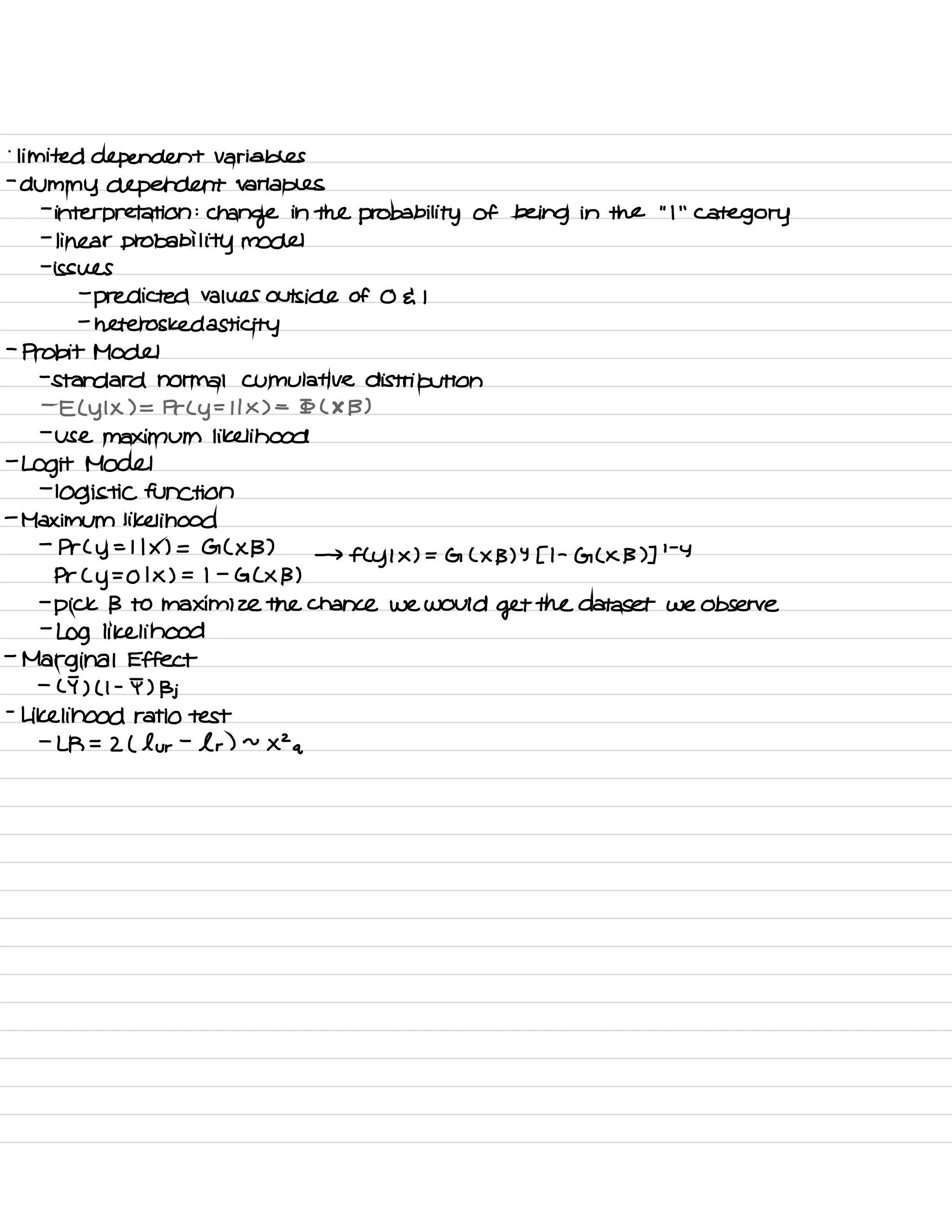.
limited dependent variables
-
dummy dependent variables
-
interpretation :
change in the probability of being in the
"
I
' '
category
-
linear probability model
-
issues
-
predicted values outside of O da I
-
heteros ked asti city
-
Probit Model
-
standard normal Cumulative distribution
-
E L y I X ) =
Prey =
I I X ) =
Io ( X B )
-
use maximum likelihood
-
Logit Model
-
logistic function
-
Maximum likelihood
-
Pr L
y
= I I X ) = G ( X B ) →
fly I × ) = G L X B ) Y 51 -
G L X B ) ]
' -
Y
Pr Cy =
O I X ) = I -
G L X B )
-
pick B to maximize the chance we would
get the dataset we observe
-
Log likelihood
-
Marginal Effect
-
LI ) ( I -
I ) Bj
-
Likelihood ratio test
-
LR =
2 ( lur -
l r ) ~
XZ a
 