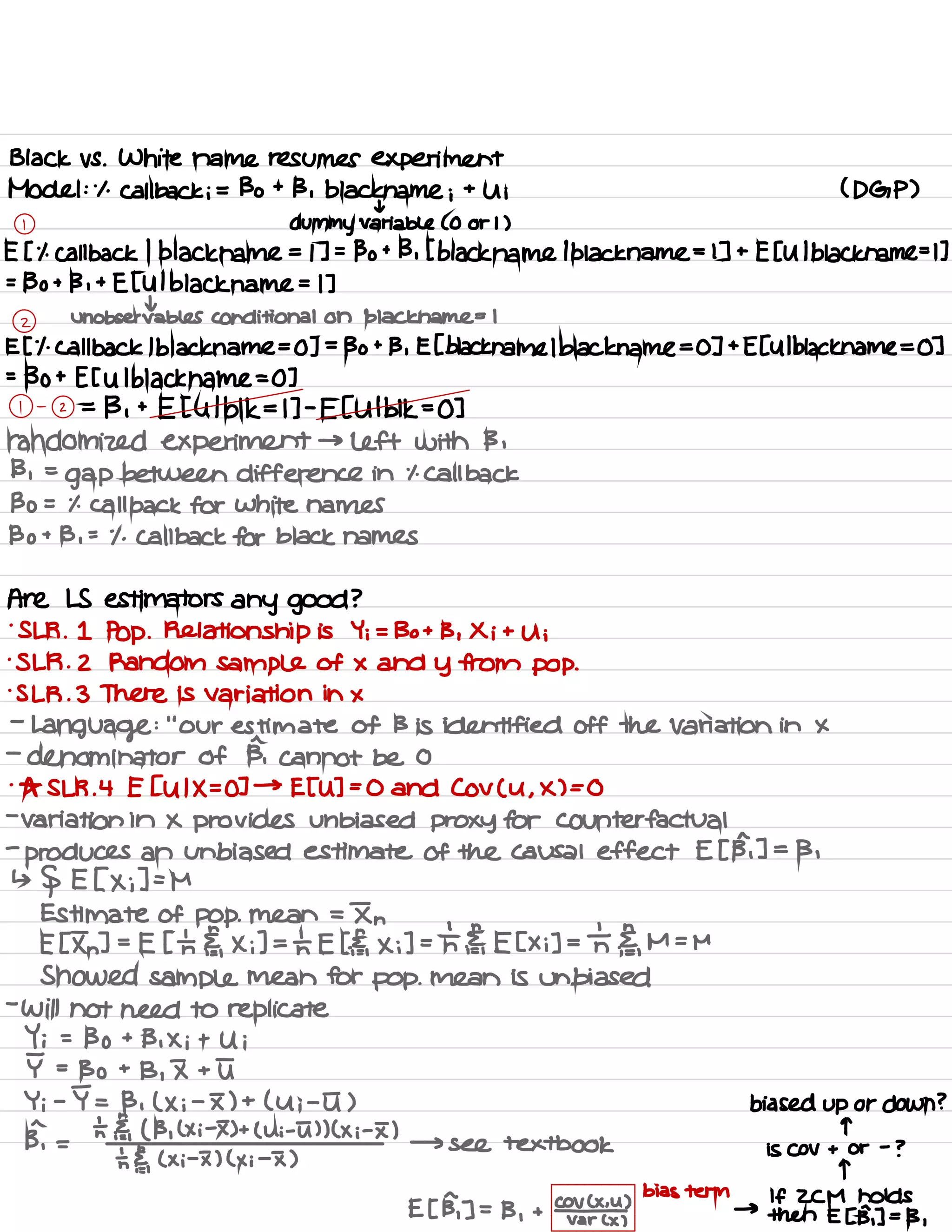 Black vs .
White name resumes experiment
Model :
.
1 .
Callback ; = Bo + 13 .
black name ;
+
U ; ( DGP )
t
1
dummy variable ( 0 or 1 )
E [ it callback 1
black name = 1 ] =
Bo + 13 , [ black name
1
black name = 1 ] +
E [ Ul black name =L ]
=
Bo + 13 ,
+
Et Ul black name = 1 ]
t
z
Unobservable Conditional on black.name = I
E [
'
1. Callback I black name =
0 ] =
Bo +
B , E [ black name lblackname =
0 ] +
E[ Ul black name = 0 ]
=
130 + E [ U I black name = 0 ]
1 -
2 =
13 ,
+
E [ Ulblk = I ] -
E [ Ulbl 1<=0 ]
randomized experiment → left with 13 ,
13 ,
=
gap between difference in it Call back
Bo = % call back for white names
Bo + B ,
=
.
1 .
Call back for black names
Are LS estimators any good ?
.
SLR .
1 Pop . Relationship is Yi = Bo + B , Xi +
Ui
.
SLR . 2 Random Sample of × and Y from pop .
is LR . 3 There is variation in ×
-
Language :
"
our estimate of B is identified off the Variation in ×
-
denominator of B, cannot be 0
.
As SLR .
4 E [ UIX =
0 ] →
ETU ] =
0 and Cov ( U ,
X ) = 0
-
variation in × provides unbiased proxy for Counterfactual
-
produces an unbiased estimate of the causal effect E [ B, ] =
13 ,
↳
§ E [ × ;] =
M
Estimate of pop . mean =
In
E [ In ] .
-
E [ th El,
X ;] =
th E EE,
× ;] = th ¥,
E [ xi ] =
the ,
M =
M
Showed sample mean for pop .
mean is unbiased
-
will not need to replicate
Y ; =
Bo +
B , Xi +
Ui
I =
Bo +
B , I + I
Y ;
-
I = B , ( × ;
-
I ) + ( Ui -
I ) biased up or down ?
ph =
ht Et ( B ,
( Xi # ) +
( ni -5 ) ) ( × ;
-
I ) q
→ see textbook is Cov + or
-
?
's §,
( x ;
-
I ) ( x i
-
I )
T
E [ B, ] =
B ,
+
coal
bids term
→
If ZCM holds
var ( × )
then E [ B, ] =
13 ,
 