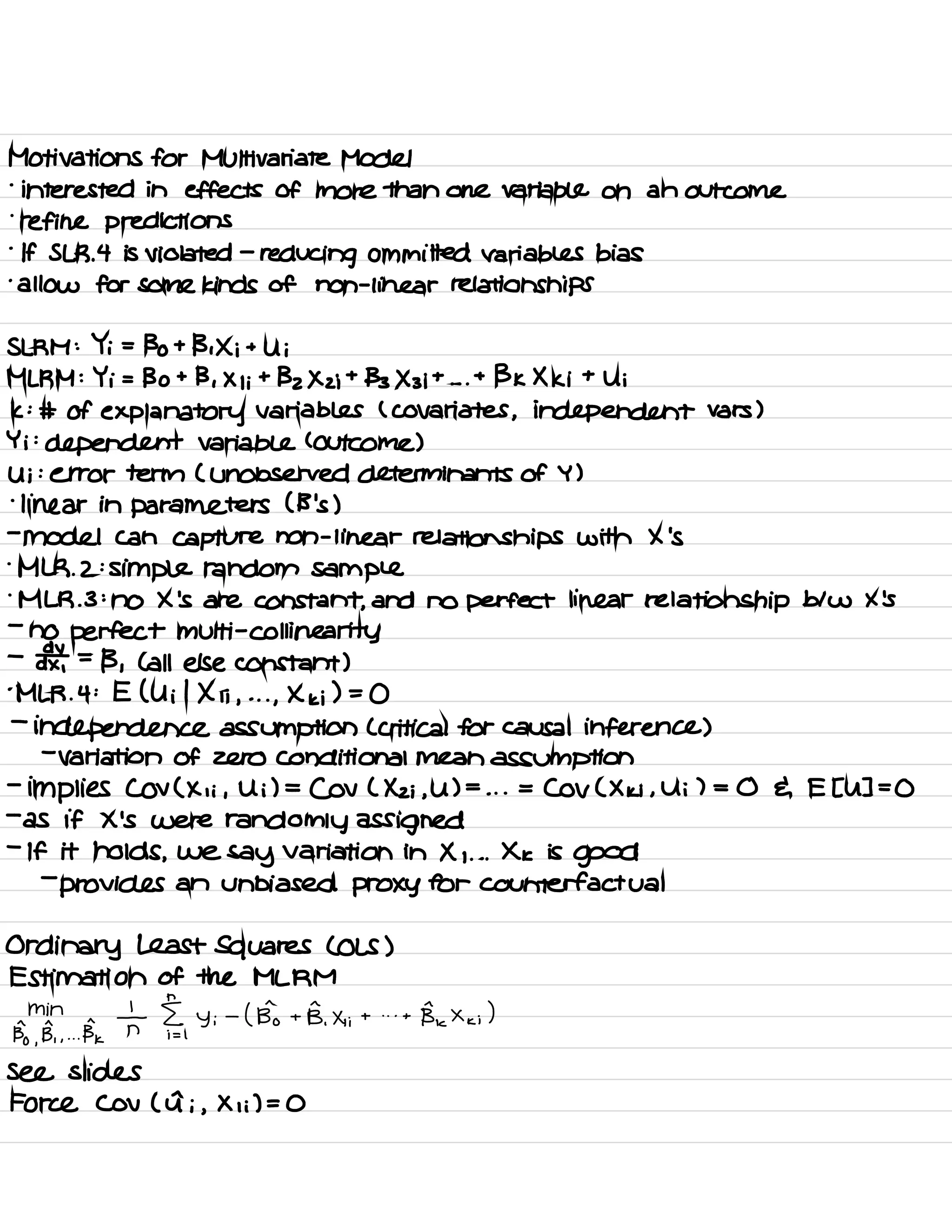Motivations for Multivariate Model
-
interested in effects of more than one variable on an outcome
.
refine predictions
.
If SLR .
4 is violated -
reducing committed variables bias
.
allow for some kinds of non -
linear relationships
SLRM : Yi =
Bo + B , Xi +
Ui
MLRM : Yi = Bo + B , X I ;
+
Bz Xzi +
133×3 it . . .
+
BK Xki +
Ui
k :
# of explanatory variables ( covariates , independent vars )
Yi :
dependent variable ( Outcome )
Ui :
error term ( unobserved determinants of Y )
-
linear in parameters ( B 's )
-
model Can capture non -
linear relationships with X 's
.
MLR . 2 :
simple random sample
.
MLR .
3 :
no X 's are constant ,
and no perfect linear relationship blw X 's
-
no perfect multi -
Col linearity
-
¥ =
13 , ( all else constant )
.
MLR .
4 : E ( Uil Xii ,
. . .
,
Xki ) =
0
-
independence assumption ( critical for causal inference )
-
variation of zero conditional mean assumption
-
implies COV ( Xii ,
Ui ) =
Cov ( Xz ; ,
U ) =
. . .
=
COV ( Xki ,
Ui ) = 0 E E [ U ] =
0
-
as if X 's were randomly assigned
-
If it holds ,
we
say variation in X , . . .
Xk is
good
-
provides an unbiased proxy for counterfactual
Ordinary Least Squares ( OLS )
Estimation of the MLRM
min
Bo
,
B, ,
...
Bk
T i§,
Yi
-
( Bio + B.Xii + . . .
+
Be × ,<
;)
see slides
Force Cov ( a ; ,
Xii ) = 0
 