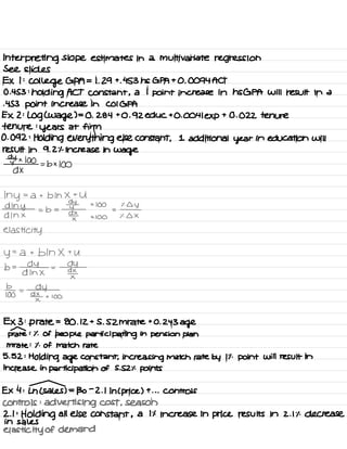Interpreting slope estimates in a multivariate regression
See slides
EX I :
College GPA = 1. 29 +
. 453 ns GPA + 0 .
0094 ACT
0.453 :
holding ACT constant ,
a 1
point increase in HSGPA will result in a
-453 point increase in COIGPA
EX 2 :
log (
Wage ) =
0 .
284 +0.92 educ +0.0041 exp
+ 0.022 tenure
tenure :
years at firm
0.092 :
Holding everything else constant ,
1 additional year in education will
result in 9.2% increase in
wage
dytx 100
dx
=b× 100
My =
a + b In X +
U
dlny
× 100 % Lly
A In ×
= b =
#
dx_
= -
x
× 100 % A X
elasticity
y= a + bln X +
U
b =
-04 =
dy
d In X
¥
*o
=
ay
¥ x 100
EX 3 :
p rate =
80 .
12 + S .
SZM rate +0.243
age
prate : % of people participating in pension plan
mrate : % of match rate
5. 52 :
Holding age constant , increasing match rate by It .
point will result in
increase in participation of S . SZ % points
EX 4 :
Ln ( sales ) =
130
-
2 .
1
In ( price ) +
. . . Controls
controls :
advertising cost , season
2.1 :
Holding all else constant ,
a it increase in price results in 2.1% decrease
in sales
elasticity of demand
 