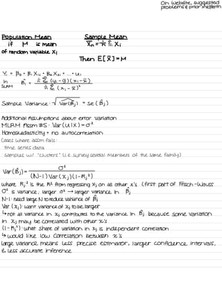 On website , suggested
problems E prior midterm
Population Mean Sample Mean
if M is mean In = Tn Fei Xi
of random Variable Xi
Then Et I ] =
M
Yi =
Bo t
B , X , i
t
Bz X z i
t
. . .
t
Ui
In
Bi =
n IE ly i
-
5) ( x i
-
I )
SL RM
th I ,
( x
;
-
I 5
Sample Variance : V Tarts.
)
=
se ( Bj )
Additional Assumptions about error Variation
MLRM Assm # S :
Var( U I X ) = OZ
Homos ked asti city t
no autocorrelation
Cases where assm fails :
.
time series data
.
samples w/
"
Clusters
"
Li .
e.
survey several members of the same family )
Var ( Bj ) =
02
( N -
t ) Var (
Xj
) ( I -
Rj
2
)
Where Rj
2
is the R2 from regressing Xj on all other x 's L first part Of Frisch -
Wa USS
02 is variance ;larger
02 →
larger variance in Bj
N -
I :
need
large N to reduce variance of Bj
Var ( Xj ) :
want variance of Xj to be larger
↳
not all variance in Xj contributes to the variance in Bj because some variation
in Xj may be correlated with other X 's
( I -
Rj
'
) :
what share of variation in Xj is independent correlation
↳ would like low correlation between X 's
Large variance means less precise estimator ,
larger confidence intervals ,
E. less accurate inference
 