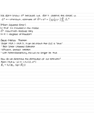 We don't know 02 because we don't Observe the errors ,
Ui
O
2
c- Unknown ,
estimate of
0^2
= S2 =
( ¥ ) ,
I ;
2
( Mean squared Error )
k = # of X 's included in the model
0^2 :
how much residuals vary
N -
K -
I :
degrees of freedom
Gauss -
Markov Theorem
.
Under MLR .
I -
MLR .
5 ,
it can be shown that OLS is
"
blue
"
-
Best Linear Unbiased Estimator
-
efficient ,
smallest Variation
-
with heteros ked asti city ,
this will no
longer be true
How do we determine the distribution of our estimates ?
A SSM MLR .
6 :
U I X n N ( O ,
02 )
Bj ~
N ( Bj ,
Var L Bj) )
 