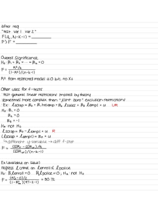 after reg
' '
test var I var 2
"
F ( q ,
N -
K -
I ) =
P ) F =
Overall Significance
Ho :
B ,
=
Bz = . . . =
Bk =
O
F =
R 21k
( I -
R2 ) I L n -
k -
t )
R2 from restricted model is 0 b/c no Xs
Other uses for f -
tests
.
test
general linear restrictions implied by theory
.
Sometimes more complex than
"
joint zero
"
exclusion restrictions
.
EX :
l scrap
=
Bo t
B ,
hrs empt Bz l sales t Bs hemp I t U UR
Ho : B ,
=
O
Bz =
O
Bs = -
I
HA :
not Ho
l scrap = Bo -
Lemp I t U R
( l scrap t
tempt ) =
Bo t
U
↳ different y
-
variable → diff f -
Stat
F =
CSS Rr -
SS Rur ) la
( SSR ur ) I ( h
-
k -
I )
EX l available on Sakai )
regress l crime on Len roll E l police
Ho :
B,
l enroll =
O
Bal
police = O ; Ha
:
not Ho
F =
( RE -
O ) 12
( I -
Rfra ) ( 97 -
z -
I ,
= 80 . 72
 