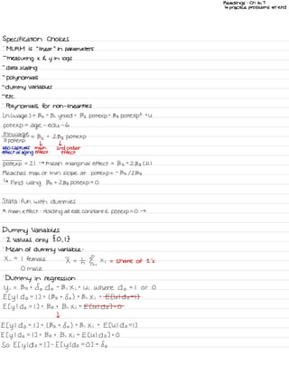 Readings : Ch 6 ,
7
↳ practice problems at end
Specification Choices
'
ML RM is
"
linear
"
in parameters
-
measuring x 4 y
in
logs
-
data scaling
-
polynomials
-
dummy variables
-
etc .
-
Polynomials for non -
linear ities
Ln L wage ) .
-
Bo t
B ,
yrs ed t
Bz potexpt 133 pote Xp
2
the
pot exp
=
age
-
edu -
6
01h
wage
2 pot exp
=
Bz t
2133 Pote Xp
I t
also captures main 2nd order
effect of aging effect effect
pot exp
.
-
21 →
mean marginal effect =
Bz t
2133 C 21 )
Reaches Max or min slope at potexp =
-
132/2133
↳
Find using Bz t
2133 pot exp
=
O
Stata : fun with dummies
*
main effect :
Holding all else constant E pot exp
= O →
Dummy Variables
-
2 Values only
{ O ,
I }
'
Mean of dummy variable :
X ,
=
I female I =
In II ,
Xi = share of 1 's
0 male
.
Dummy in regression
Yi
= Bo t
So do +
B , Xi t
Ui Where do = I or O
E I y
I
do =
I ] =
( Bo t
So ) t
B , X i
t
E EU I do =
I ]
E I y
I do = I ] =
Bo t
B , Xi t
Et U I do ] =
O
I
Et y
I
do =
I ] =
( Bo t
So ) t
B , X i
t
E EU I do =
I ]
E I y
I do = I ] =
Bo t
B , Xi t
EE U I do ] =
O
So Et y
I do =
I ] -
E t y
I do =
O ] =
So
 