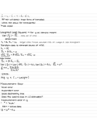 I ;
=
y i
-
Yi =
Yi -
Bo -
Bi X ,
.
BP test :
will detect linear forms of homos ked .
.
White test allows for nonlinear ites
↳ see slides
Weighted Least Squares →
for y as sample means
-
Var ( Ic ) = II ,
data set of cities
T
sample means
Yc =
Bc I c
t
Uc larger cities →
more accurate info on
wages E pop .
immigrant
Transform data to eliminate source of HTSC
hi = Ntc
Jc =
B Ic t
U
Tnc Jc = B TN c Ic t
TNT .
u
-
New model
5 c
=
B Ic t VTc
Var ( 5 c) =
Var L Tnc .
5 c ) =
Nc Var ( 5 c ) =
Nc
.
two =
OZ
BY
WLS
=
E Nc Jc Ic
E Nc XI
.
STATA :
reg y x t -
=
weight I
Measurement Error
-
recall error
.
respondent error
.
Social desirability bias
.
Does this lead to bias in LS estimators ?
.
Measurement error in
y
-
*
=
' '
truth
"
non * =
actual data
Yi =
y i
* t
e i o
 