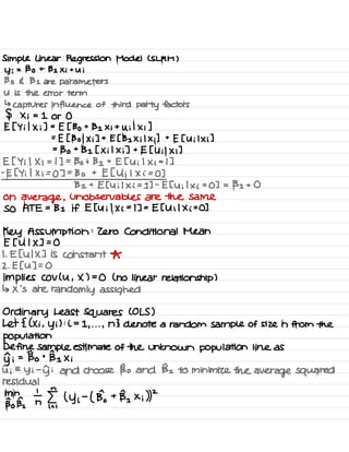 Simple Linear Regression Model ( SLRM )
y ;
= Bo + 131 Xi + Ui
Bo E B 1 are parameters
U is the error term
↳
captures influence of third
party factors
$ x ; = 1 or 0
E [ Yi I X ; ] =
E [ Bo +
131 Xi +
U ; I Xi ]
=
E [ 1301 × ;] + [ [ 131 X ; l X ;] +
E [ U ; l × i ]
=
Bo +
Be [ X ; l X ; ] +
E [ Uil Xi ]
E [ Y ; 1 X ; = 1
] =
Bo + 131 + E [ U ; 1 x i
= 1 ]
-
E [ Yi 1 X ; =
0 ] =
Bo +
E [ Ui 1
X i =
0 ]
B 1 + E [ U i 1 × i =
1 ] -
E [ U ;
1
× i
=
0 ] = 131 + 0
On
average ,
unobservable s are the same
SO ATE =
131 if E [ U ; I Xi =
I ] =
E [ U i l x i
=
0 ]
Key Assumption :
Zero Conditional Mean
E [ U I X ] = 0
I . E [ UIX ] is constant *
2 .
E [ U ] = 0
implies Cov ( U , X ) =
0 ( no linear relationship )
↳ × 's are
randomly assigned
Ordinary Least Squares ( OLS )
Let { ( Xi ,
y i ) :
i =
1 , . . .
,
n } denote a random sample of size n from the
Population
Define sample estimate of the unknown population line as
yn ;
= Bo +
Be Xi
ii =
Yi
-
di and choose Bo and Be to minimize the
average squared
residual
Bone,
th En
,
( yi
-
( Bo +
BI × i ))
2
 