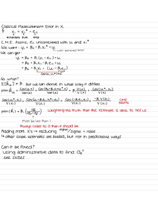Classical Measurement Error in X
§ Xi =
Xi
*
t
e it
T T T
actual data truth error
C. M .
E .
AsSms ; e is Uncorrelated with Ui and Xi
*
We want :
y ;
=
Bo t
B , Xi
*
t
Ui
← well -
behaved error
we can
get
:
Yi
=
Bo t B ,
( Xi
-
eis ) t
Ui
=
Bo t
B , Xi
-
B ,
e i ,
t
Ui
=
Bo
t
B , Xi t
( Ui
-
Bie it
)
n n
U ;
*
COV ( Xi ,
Vi
*
) ± O
So what ?
Et Bus ] * B but we can derive in what
way it differs
pl im
Big =
COV ( Y ,
× )
=
COV ( Bot B , Xt Ui
*
.
X )
=
B ,
V L x )
+
Cov ( Ui
*
, Xi )
var CX ) Var CX ) V L X ) v ( x )
COV Lui
*
, Xi )
=
COV ( Ui
-
B , ei , Xi
*
t em ) =
CoV ( -
B , Ei ,
ei )
=
-
Bi V Lei ) CME
V ( Xi ) V ( Xi ) V C Xi ) V ( Xi ) ASSMS
Him L B,
) = B , ( o
,⇐?¥z ) Weighting the truth that the estimate is able to tell us
T
MUST be less than I
Always closer to 0 than it Should be
Adding more X 's →
reducing signal signal t
noise
↳
other Slope estimates are biased ,
but not in predictable ways
Can it be fixed ?
'
Using administrative data to find Oe
'
-
see slides
 