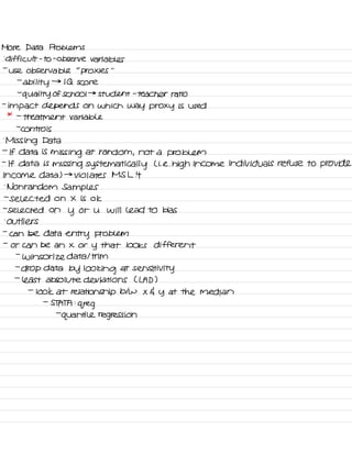 More Data Problems
-
difficult -
to
-
observe variables
-
use observable
"
proxies
' '
-
ability
→
IQ score
-
quality of school →
student -
teacher ratio
-
impact depends on which way proxy is used
* -
treatment variable
-
controls
.
Missing Data
-
If data is
missing at random ,
not a problem
-
If data is missing systematically L i. e. high income individuals refuse to provide
income data ) →
violates MS L it
.
Nonrandom Samples
-
selected on X is ok
-
selected on
y or U will lead to bias
-
outliers
-
can be data
entry problem
-
or can be an X or
y that looks different
-
Winsor ize data I trim
-
drop data by looking at
sensitivity
-
least absolute deviations CLAD )
-
look at relationship btw X G y at the median
-
STATA :
greg
-
quantile regression
 