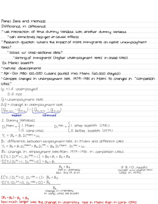 Panel Data and Methods
'
Differencein difference
-
use interaction of time dummy Variable with another
dummy variable
-
can sometimes help get at causal effects
-
Research question :
What's the impact of more immigrants on native unemployment
rates ?
-
issues w/ cross-sectional data ?
-
sorting of immigrants ( higher unemployment rates in cheap cities )
.
EX :
Mariel boat lift
-
natural developments
-
Apr
-
Oct 1980 :
100,000 Cubans poured into Miami ( 60,000 Stayed )
-
compare changes in unemployment rate 1979 -
1981 in Miami to
changes in
"
comparison
cities
"
Yi =L if
unemployed
O if not
D= unemployment rate
Gg
=
change in
unemployment rate
( y-m.tt ,
-
Tm , t
) -
( Dc ,
t ti
-
5 c
,
t
)
- -
treated Controlled
2 Dummy Variables
Di
Miami
=
{
I Miami
D;
1981
=
{
I after boat lift ( 1981 )
O
comp cities O before boat lift 4979 )
Yi =
Bo t
B ,
D ,
Miami t
y ;
B ,
:
difference between employment rate in Miami and different cities
Yi =
Bo t
B , Dimiamit Bz Dila
' '
t
133 Di
Miami .
Di
1981
t
U ;
Bz :
Change in employment rate from 1979 -
1981 in comparison cities
E [ Yi I Di M =
I ,
Di
' 98 '
= I ] =
Bot B ,
t Bz t Bs
-
Et Yi I Di
M = I
,
Di
'
981=0 ] =
Bot B ,
Bz t
133 If B ,
=
O , helpful
Diff in Whom ploy .
L no diff .
b/w whomp .
btw
btw 81 E 79 in M cities in 1979 )
Et Yi I
Di
M
=
O
,
Di
' 98 '
=
I ] =
Bo t
Bz
-
Et Yi I Di
M -
-
O
,
Di1981=0 ] =
Bo
Bz
Change in vnemptoy .
in
comp .
cities pre to post
( Bz t
Bs ) -
Bz =
133
how much larger was the change in when ploy .
rate in Miami than in comp . Cities
 