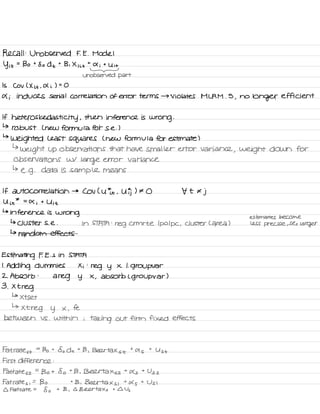Recall :
Unobserved F. E .
Model
y it
=
Bo t
So d t
t
Bi X , it
t
a i
t
Uit
-
unobserved part
Is Cov ( X it .
A i ) =
O
4 i induces serial correlation of error terms → violates MLRM .
5
,
no
longer efficient
If heteros kedasti city ,
then inference is
wrong .
↳
robust L new formula for se . )
↳
weighted Least squares ( new formula for estimate )
↳
weight up observations that have smaller error variance
, weight down for
observations w/
large error variance
↳
e. g .
data is sample means
If autocorrelation →
Cov Cutie .
U ) # O t t €
j
U it
*
=
X i
t U it
↳
inference is
wrong
estimates become
↳ clusters .
e . In STATA :
reg crmrte Ipo Ipc ,
cluster C area ) less precise ,
Ses
larger
↳ random effects
Estimating F. E. s in STATA
1.
Adding dummies Xi :
reg y x i. group var
2 .
Absorb :
a
reg y X
,
absorb L group var )
3 .
Xtreg
↳
xtset
↳
xtreg y x ,
fe
between VS .
within ;
taking out firm fixed effects
Fat rates t
=
Bo t
So dt t
B ,
Beer tax s t
t
as
t
Ust
First difference :
Fat rates z
=
Bot So t
B , Belttaxsz t
As
+
Us 2
Fat rates ,
=
Bo t
B .
Beertaxs ,
+
As
t
Usi
I Fat rate =
8 o
t B ,
Q Beer tax s
t I Us
 