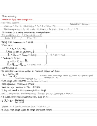 .
N as rescaling
-
effect on Y
per
unit
change in X
-
ex :
Mariel boat lift
Reduced form : COV Cy , z )
Uhem .
Ct
=
Xo
t
X , Nublmmig et
t
X c
t
8 t
t
Uct →
X
NUM Immigrants ⇐
=
fo t
8 , post
t
82 Miami c
t 83 post +
°
Miami c
t
Ect →
IV
.
IV :
a ratio of 2 Slope coefficients interpretation
E ( y i
-
5) ( z i
-
Z ) E ( Xi
-
I ) ( Zi
-
I )
E ( Zi
-
E) 2
E ( z ;
-
I )
2
-
Drug trial example in 2 steps
-
First step
:
Erie.IE?IIIa:::us's .
} -
miss .
-
a
-
Reduced Form :
y ,
=
To t
IT ,
2 ;
t § ;
I ,
=
y-z= ,
-
5 z = o
= -
16+5 = -
I I
.
Continuous 2
-
IV estimator cannot be written in
'
.
ratio of difference
"
form
-
B , v
=
COV C
y ,
I )
var ( I )
Xi Comes from first
stage where Zi ,
other Xi 'S
predict good
←
predicted value of ×
Variation in Xi
:
first stage
:
regress x on 2-
TWO
Stage least squares second
stage
:
regress y on Ea other x 's
'
heterogenous treatment effects
.
local
average treatment effect ( LATE )
.
Why we need a
strong enough first stage
-
W/ I
exogenous instrument
,
need f -
stat of 10 ( stronger is better )
-
a weak first stage magnifies any bias in IV
E I Bw ] -
-
B ,
t
CoV Luiz )
COV ( X ,
2 )
-
prefer IV if Corr ( 2 ,
U ) I Corr ( 2 , X ) L Corr ( X , U )
-
a weak first stage leads to large standard errors
 