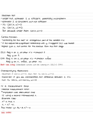 .
Hausman test
-
under null ,
estimator I is efficient , potentially inconsistent
-
estimator 2 is consistent ,
but not efficient
-
Ho :
COV ( X
,
U ) =
O
Ha :
COV L X
,
U ) ⇒ O
Test proceeds under ASSM COV L2 ,
UFO
Control Function
.
' '
Controlling for the bad
' '
or
endogenous part of the Variation in X
-
If this residual has a
significant relationship with
y ,
it
suggests OLS was biased
.
regress y on X ,
but control for the residual from the first
stage
25 LS :
Reg X on z ,
all other x 'S →
predict I
Reg y on I
CFA :
Reg X on 2 ,
all other X 's →
predict xiresid
Reg y on X ,
Xrensid ,
all other X 's
Best :
use ivreg L Standard errors will be wrong in ZSLS G CFA )
Over
identifying Restrictions
.
Hausman :
If COV C 2 ,
u ) =
O , then test Ho :
COV C X , U ) =
O
.
Over id test :
if you are over identified ,
test difference between 2 N 's
-
hull :
Ho :
COV ( 2
, ,
U ) =
COV ( 22 ,
y ) =
O
IV a Measurement Error
.
Classical measurement error :
↳
implication was attenuation bias
.
IV using a second mis measured X
.
Bivariate case :
X
*
is true X
X ,
=
X.
*
t
e ,
True Model :
y
=
Bo t
B , X.
*
t
U
- . .
see slides
 