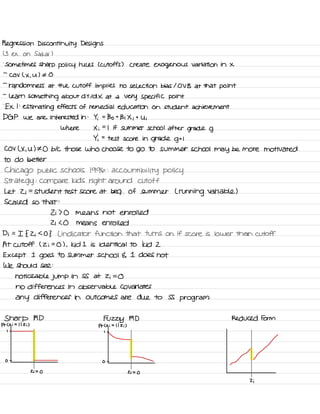 Regression Discontinuity Designs
( 3 ex .
on Sakai I
.
sometimes sharp policy rules C cutoffs ) create exogenous variation in X
-
Cov ( X .
u ) I O
-
randomness at the cutoff implies no selection bias I OV B at that point
-
learn something about d Y Id X at a
Very specific point
.
Ex I :
estimating effects of remedial education on student achievement
DGP we are interested in :
Yi =
Bo t
Bi Xi t
Ui
where Xi
=
I if summer school after
grade g
Yi =
test score in grade gtl
COV L X ,
U ) 't O b/c those who choose to go to summer school may be more motivated
to do better
Chicago public schools 1996 :
accountability policy
Strategy
:
compare kids
right around cutoff
Let Zi
=
student test score at beg .
of summer ( running variable )
Scaled so that :
Zi 70 means not enrolled
Zi LO means enrolled
Di =
I { 2 ; SO } L indicator function that turns on if score is lower than cutoff
At cutoff ( 2 i
=
O ) ,
kid I is identical TO kid 2
Except I
goes to summer school E. I does not
We Should see :
noticeable jump in SS at Zi =
O
no differences in observable co variates
any differences in outcomes are due to SS
program
Sharp RD
Fuzzy RD Reduced Form
Pr Lxi =
I I Zi ) Pr Lxi =
I I Zi )
I -
I -
-
-
-O -
o -

Zi =
O Zi =
O
Zi
 