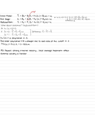 µ
Sig ?
Initial Model : Yi =
Bo t
Bi Xi th L Zi ) t 132 W i t
4 i
at hf c z ;
= 01=0 if Di = O →
Ii
=
Got 0^3 Wi
First Stage
:
Xi =
Oo t
Di
O ,
t
hf ( Zi ) t
O z Wit Ui if Di =
I →
Ii
= ⑤o
+
& t ⑤ ,
Wi
Difference :
⑤ ,
Reduced Form :
Yi =
To t IT
,
Di
t
hr ( Zi ) t
It Wi t
Vi
What about outcomes ? ( reduced form )
At hr ( Zi
=
01=0if Di =
O :
Yi -
-
to t
Iz Wi
} Difference : Ii -
I? = IT,
Di
=
I :
Ii = Ito t
IT,
t
ITIwi
h f ( Zi ) =
a polynomial in Zi
First order polynomial
→ fit a straight line to each side of the cutoff in 2
↳
h ( z ; ) =D , Zi 8 ,
t
Ll -
Di) Zi di
RD Papers :
strong internal
validity . . .
local
average treatment effect
external validity is harder
 