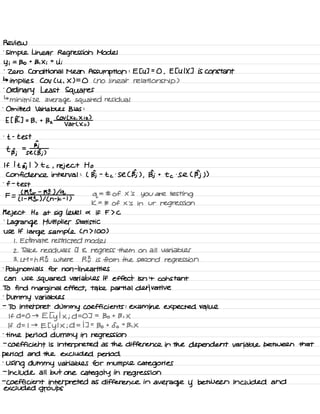 Review
.
simple Linear Regression Model
Yi =
Bo t
B ,
X i
t
Ui
.
zero Conditional Mean Assumption :
E EU ] =
O ,
E EU IX ] is constant
↳
implies Cov Cu ,
X ) =
O C no linear relationship )
.
Ordinary Least Squares
↳
minimize average squared residual
.
Omitted Variables Bias :
E I BT ] =
B ,
t
Bz
COV ( Xii .
X iz )
Var L Xii )
.
t -
test
a
t n =
Bj
Bj se C BI )
If I t Bj I ) t c , reject Ho
Confidence interval :
( Bj -
t c
.
Se C Bj ) ,
Bj t
to .
Se C Bj ) )
.
f -
test
F =
C RE r
-
RZ ) lol
q
= # of X
'
s
you are testing
( I -
RE r
) I ( n
-
k -
t )
k =
# of × is in ur
regression
Reject Ho at Sig level a if F > C
.
Lagrange Multiplier Statistic
use if
large sample Cn 7100 )
I .
Estimate restricted model
2 .
Take residuals it E regress them on all variables
3 .
LM =
n RE where R } is from the second regression
.
polynomials for non -
linear ites
can use
squared Variables if effect isn't constant
TO find marginal effect ,
take partial derivative
.
Dummy variables
-
To interpret dummy coefficients : examine expected value
If D= O → E I
y
I X ; D= OT =
Bo t Bi X
If D= I →
Et y
I X ; d = IT =
Bo t
So t
Bi X
.
time period dummy in regression
-
coefficient is interpreted as the difference in the dependent variable between that
period and the excluded period
'
Using dummy variables for multiple categories
-
include all but one category in
regression
-
coefficient interpreted as difference in
average y between included and
excluded groups
 