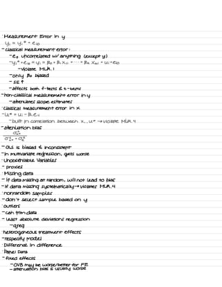 .
Measurement Error in
y
y i
=
Yi
* t
e io
-
classical measurement error :
-
e o uncorrelated w/
anything L except y )
-
y i
*
t
Cio =
y i
=
Bo t B , X , i
t . . -
t
B k X ki
t
U i
t
Cio
-
violate MLR .
I
-
only Bo biased
-
S E T
-
affects both f -
tests E t -
tests
-
non -
classical measurement error in y
-
attenuates slope estimates
'
Classical measurement error in x
-
U ;
* =
Ui
-
B , Eli
-
built in correlation between X , ,
U *
→ violate MLK .
4
-
attenuation bias
02×
*
03 * toe
-
OLS is biased 4 inconsistent
-
in multivariate regression , gets worse
-
Unobservable Variables
-
proxies
.
Missing data
-
If data missing at random ,
will not lead to bias
-
If data missing systematically →
Violates MLR .
4
.
nonrandom samples
-
don't select sample based on
y
.
Outliers
-
can trim data
-
least absolute deviations regression
-
greg
.
heterogeneous treatment effects
-
re specify model
.
Difference in difference
.
panel Data
-
fixed effects
-
OV B
may be worse I better for FE
-
attenuation bias is usually worse
 