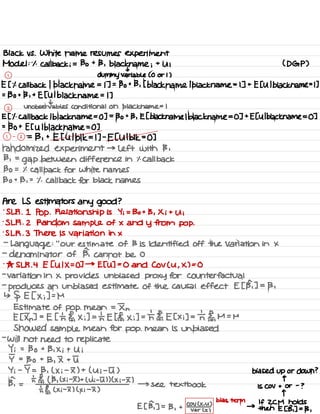 Black vs .
White name resumes experiment
Model :
.
1 .
Callback ; = Bo + 13 .
black name ;
+
U ; ( DGP )
t
1
dummy variable ( 0 or 1 )
E [ it callback 1
black name = 1 ] =
Bo + 13 , [ black name
1
black name = 1 ] +
E [ Ul black name =L ]
=
Bo + 13 ,
+
Et Ul black name = 1 ]
t
z
Unobservable Conditional on black.name = I
E [
'
1. Callback I black name =
0 ] =
Bo +
B , E [ black name lblackname =
0 ] +
E[ Ul black name = 0 ]
=
130 + E [ U I black name = 0 ]
1 -
2 =
13 ,
+
E [ Ulblk = I ] -
E [ Ulbl 1<=0 ]
randomized experiment → left with 13 ,
13 ,
=
gap between difference in it Call back
Bo = % call back for white names
Bo + B ,
=
.
1 .
Call back for black names
Are LS estimators any good ?
.
SLR .
1 Pop . Relationship is Yi = Bo + B , Xi +
Ui
.
SLR . 2 Random Sample of × and Y from pop .
is LR . 3 There is variation in ×
-
Language :
"
our estimate of B is identified off the Variation in ×
-
denominator of B, cannot be 0
.
As SLR .
4 E [ UIX =
0 ] →
ETU ] =
0 and Cov ( U ,
X ) = 0
-
variation in × provides unbiased proxy for Counterfactual
-
produces an unbiased estimate of the causal effect E [ B, ] =
13 ,
↳
§ E [ × ;] =
M
Estimate of pop . mean =
In
E [ In ] .
-
E [ th El,
X ;] =
th E EE,
× ;] = th ¥,
E [ xi ] =
the ,
M =
M
Showed sample mean for pop .
mean is unbiased
-
will not need to replicate
Y ; =
Bo +
B , Xi +
Ui
I =
Bo +
B , I + I
Y ;
-
I = B , ( × ;
-
I ) + ( Ui -
I ) biased up or down ?
ph =
ht Et ( B ,
( Xi # ) +
( ni -5 ) ) ( × ;
-
I ) q
→ see textbook is Cov + or
-
?
's §,
( x ;
-
I ) ( x i
-
I )
T
E [ B, ] =
B ,
+
coal
bids term
→
If ZCM holds
var ( × )
then E [ B, ] =
13 ,
 